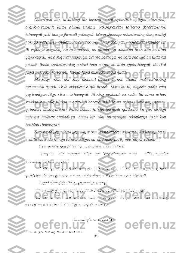 Odamlarki   bor,   bisotidagi   bir   hovuch   so‘zni   aylantirib   oyligini   olaveradi;
o‘qish-o‘rganish   bilan   o‘zbek   tilining   imkoniyatidan   to‘laroq   foydalanishni
istamaydi yoki bunga farosati  yetmaydi. Mana shunaqa odamlarning dangasaligi
yoki farosatsizligi, chalamulla olimlarning “ilmiy faoliyati” oqibatida shunday bir
til   vujudga   kelganki,   na   muomalada,   na   oilada,   na   suhbatda   hech   kim   bu   tilda
gapirmaydi; na oshiq ma’shuqasiga, na ota bolasiga, na bola onasiga bu tilda xat
yozadi.   Radio   xodimlarining   o‘zlari   ham   o‘zaro   bu   tilda   gaplashmaydi.   Bu   tilni
faqat mikrofon ko‘taradi. Bunga faqat mikrofon toqat qiladi.
Markaziy   radio   har   kuni   matbuot   obzori   beradi.   Diktor   materiallarning
mazmunini   aytadi.   Bosh   maqolani   o‘qib   beradi.   Lekin   bu   til,   negadir   oddiy   xalq
gapiradigan   tilga   sira   o‘xshamaydi.   Bizning   matbuot   va   radio   tili   nima   uchun
kundan-kun   xalq   tilidan   uzoqlashib   borayotibdi?   Nima   uchun   tilimizning   qonun-
qoidalari   buzilayotibdi?   Nima   uchun   ko‘cha   harakati   qoidasini   buzgan   kishiga
milisiya   hushtak   chaladi-yu,   butun   bir   tilni   buzayotgan   odamlarga   hech   kim
hushtak chalmaydi?
Nizomiyda gapirilgan gapning asosiy nuqtalaridan ikkinchisi, radioning ba’zi
eshittirishlarida ko‘zga tashlanadigan noshud-notavonlik, mas’uliyatsizlikdir. 37
Gap qancha yaxshi bo‘lsa, u shuncha qisqa bo‘ladi.
Dunyoda   qalb   harorati   bilan   jon   kirgizilmagan   nutq   –   o‘lik   nutqdan
sovuqroq narsa bormikin!  
Tirik,   ya’ni   yurakdan   chiqqan   jo‘shqin   nutq   o‘likni   tiriltirsa,   o‘lik,   ya’ni
yurakdan chiqmagan sovuq nutq, darhaqiqat, o‘likka ham ozor etkazadi. 
Gapni tonnalab olingu grammlab soting.
Birov gapni yig‘lab gapiradi, birov tikanak bog‘lab gapiradi… kabi. 
Demak,   har   bir     davrda   ham   nutq   madanyatini   rivojlantirish   kun   tartibidagi
asosiy masalalardan biri bo‘lgan, deyish mumkin.
Bob bo‘yicha xulosalar
37
 Тил ва нутқ.   https://oyina.uz/kiril/article/210
41 