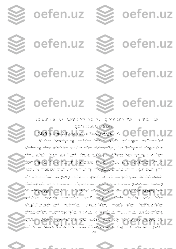 II BOB.  ALISHER  NAVOIYNING  NUTQ MADANIYATI RIVOJIGA
QO‘SHGAN HISSASI
   2.1.   Sharq notiqlik san’atida Navoiyning o‘rni .
Alisher   Navoiyning   notiqlar   haqida   yozib   qoldirgan   ma’lumotlari
shoirning   nima   sababdan   voizlar   bilan   qiziqqanligi,   ular   faoliyatini   o‘rganishga
nima   sabab   degan   savollarni   o‘rtaga   tashlaydi.   Alisher   Navoiyning   o‘zi   ham
davrining   mohir   so‘zamoli,   zabardast   shoiri,   yetuk   suhandonlaridan   biridir.
Notiqlik   masalasi   bilan   qiziqishi   uning   nixoyatda   chuqur   bilim   egasi   ekanligini,
o‘z  bilimini  turli  dunyoviy ilmlarni  o‘rganib oshirib borganligidan dalolat  beradi.
Darhaqiqat,   biror   masalani   o‘rganishdan   oldin,   shu   masala   yuzasidan   nazariy
bilimlarga   ega   bo‘lish   uni   to‘g‘ri   hal   qila   olishni   bildiradi.   Alisher   Navoiy   ham
voizlikni   nazariy   tomondan   tahlil   qilgan.   Shoir   badiiy   so‘z   bilan
shug‘ullanuvchilarni   nadimlar,   qissago‘ylar,   masalgo‘ylar,   badihago‘ylar,
qiroatxonlar,   muammogo‘ylar,   voizlar,   go‘yandalar,   maddohlar,   qasidaxonlarga
ajratadi.   Navoiyning   fikricha,   ular   kuchli,   yoqimtoy   va   jozibali   ovozga   ega
bo‘lishlari   kerak.   Ko‘pchilik   oldida   ehtirosli   nutq   so‘zlay   olish   usullarini   yaxshi
43 