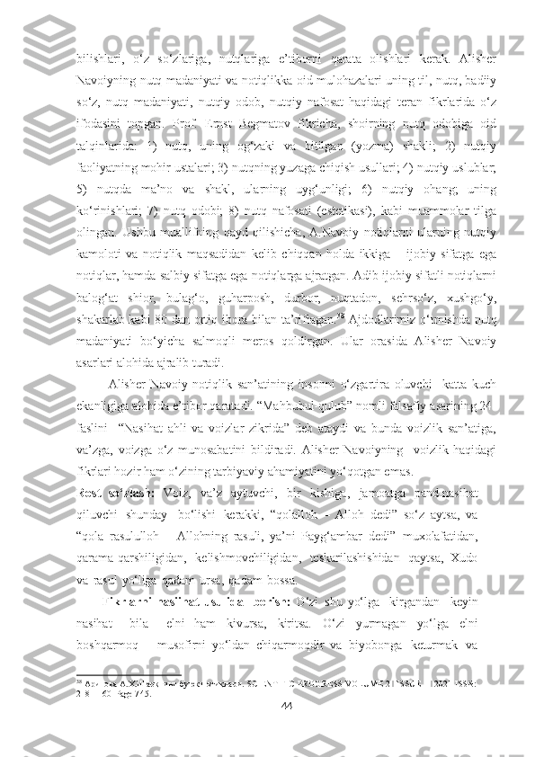 bilishlari,   o‘z   so‘zlariga,   nutqlariga   e’tiborni   qarata   olishlari   kerak.   Alisher
Navoiyning nutq madaniyati va notiqlikka oid mulohazalari uning til, nutq, badiiy
so‘z,   nutq   madaniyati,   nutqiy   odob,   nutqiy   nafosat   haqidagi   teran   fikrlarida   o‘z
ifodasini   topgan.   Prof.   Ernst   Begmatov   fikricha,   shoirning   nutq   odobiga   oid
talqinlarida:   1)   nutq,   uning   og‘zaki   va   bitilgan   (yozma)   shakli;   2)   nutqiy
faoliyatning mohir ustalari; 3) nutqning yuzaga chiqish usullari; 4) nutqiy uslublar;
5)   nutqda   ma’no   va   shakl,   ularning   uyg‘unligi;   6)   nutqiy   ohang;   uning
ko‘rinishlari;   7)   nutq   odobi;   8)   nutq   nafosati   (estetikasi),   kabi   muammolar   tilga
olingan.   Ushbu   muallifning   qayd   qilishicha,   A.Navoiy   notiqlarni   ularning   nutqiy
kamoloti   va   notiqlik   maqsadidan   kelib   chiqqan   holda   ikkiga   –   ijobiy   sifatga   ega
notiqlar, hamda salbiy sifatga ega notiqlarga ajratgan. Adib ijobiy sifatli notiqlarni
balog‘at   shior,   bulag‘o,   guharposh,   durbor,   nuqtadon,   sehrso‘z,   xushgo‘y,
shakarlab kabi 80 dan ortiq ibora bilan ta’riflagan. 38
  Ajdodlarimiz o‘tmishda nutq
madaniyati   bo‘yicha   salmoqli   meros   qoldirgan.   Ular   orasida   Alisher   Navoiy
asarlari alohida ajralib turadi. 
Alisher   Navoiy   notiqlik   san’atining   insonni   o‘zgartira   oluvchi     katta   kuch
ekanligiga alohida e’tibor qaratadi. “Mahbubul-qulub” nomli falsafiy asarining 24-
faslini     “Nasihat   ahli   va   voizlar   zikrida”   deb   ataydi   va   bunda   voizlik   san’atiga,
va’zga,   voizga   o‘z   munosabatini   bildiradi.   Alisher   Navoiyning     voizlik   haqidagi
fikrlari hozir ham o‘zining tarbiyaviy ahamiyatini yo‘qotgan emas .
Rost   so‘zlash:   Voiz,   va’z   aytuvchi,   bir   kishiga,   jamoatga   pand-nasihat
qiluvchi   shunday     bo‘lishi   kerakki,   “qolalloh   –   Alloh   dedi”   so‘z   aytsa,   va
“qola   ra sululloh   –   Allohning   rasuli,   ya’ni   Payg‘ambar   dedi”   muxolafatidan,
qarama-qarshiligidan,   ke lishmovchiligidan,   teskarilashishidan   qaytsa,   Xudo
va   rasul   yo‘liga   qadam   ursa,   qadam   bossa.  
Fikrlarni   nasiihat   usulida     berish:   O‘zi   shu   yo‘lga     kirgandan     keyin
nasihat     bila     elni   ham   kivursa,   kiritsa.   O‘zi   yurmagan   yo‘lga   elni
boshqarmoq   –   musofirni   yo‘ldan   chiqarmoqdir   va   biyobonga   keturmak   va
38
 Арипова А.Х.Шарқнинг буюк нотиқлари. SCIENTIFIC  PROGRESS   VOLUME 2   ISSUE 1   2021 ISSN: ǀ ǀ
2181-1601Page 7 45.
44 