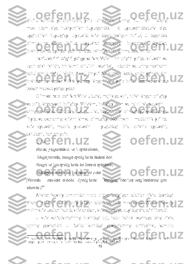 cho‘lu   sahroda   yo‘qotmoqdir,   yo‘q     qilmoqdir.     Uning     bu       ishi       tarang
mast   odam   elga   hushyorlikni   buyurgandek   –   el   uyquvchidekdurki   elga
uyg‘oqlikni   buyurg‘ay.   Uyqusida   so‘z   degan   jevligon   bo‘lur,   ul   degandek
qilmoq   ne   degon   bo‘lur.   Uyqusirab   gapirganni   bosinqirash   deydilar,
bosinqirashda   aytilgan gapni amalga oshirilgan ishni nima desa  bo‘lur.
Eshituvchini  to‘g‘ri  yo‘lga solish:   Va’z   –   bir   to‘g‘ri   yo‘lga   soluvchi   va
ogoh   etish   ishidir,   bir   komil   ahlulloh     vazifasi,     odatidir   va   uning   nasihatini
qabul   etmoq   ma’qul   ishdir.   Avval   bir   yo‘ldan   bormoq   kerak,   andin   so‘ngra   elni
boshqarmoq   kerak.   Yo‘lni   yurmay   kirgan   izsiz   yo‘q   bo‘lib   ketar   va   boshqa,
teskari   maqsad   yeriga   yetar.
Olim va halol bo‘lish:  Voiz   uldurki,   majlisiga   xoli,   bo‘sh   kirgan   to‘lg‘ay
va   to‘la   kirgan   xoli   bo‘lg‘ay.   Voizkim,   bo‘lg‘ay   olim   va   halol   ish   tutuvchi   –
aning   nasihatidan   chiqqan   buzuqi.   U lki,   buyurib   o‘zi   qilmag‘ay,   h yech kimga
foyda   va   asar   aning   so‘zini   kimsa   qilmag‘ay.   Nazoirxon   –   maddohlik   yo‘lida
so‘z   aytuvchi,   maqola   yozuvchi   –   yugurdagi   bila   qo‘shiq   aytuvchi,
ashulachi,   bari bir go‘r.
Qit’a:
Voizki, yugurdaksiz so‘z ayta olmas,
  Unga   yorodu,  bunga ayolg‘uchi hukmi bor.
Tengri  so‘zin ayolg‘uchi  bo‘lmasa  aytolmas,
  Bittagina asbob  bo‘lsa   ham  zor istar.
(Yorodu   –   musiqa   asbobi.   Ayolg‘uchi   –   kuyning   cho‘ziq   nag‘malarini   ijro
etuvchi.) 39
Alisher   Navoiy   tomonidan   notiq   oldiga   qo‘yilgan   talablar   o‘sha   davrdagi
Sharq     notiqlari   oldiga   qo‘yiladigan   talablarga   juda   mos   keladi.   Alisher   Navoiy
mohir so‘z ustalari haqida so‘zlar ekan, so‘z qudratiga quyidagicha ta’rif beradi:
U   so‘z   san’atkorlarining   boshidagi   toj,   hatto   bahosi   xazinaga   teng   o‘sha
tojning   gavharidir.   U   fazilat   konidagi   gavharlarning   qo‘riqchisi,   kamolot
39
  Н авоий, Алишѐр   Маҳбуб   ул-қулуб.   Муҳокамат   ул-луғатайн:   асар/ўгирувчи   Баҳодир   Қобул.   –   Тошк	ѐнт:  
Ғафур   Ғулом   номидаги   нашриёт-   матбаа    ижодий  уйи, 2021. Б.6 0-61.
45 