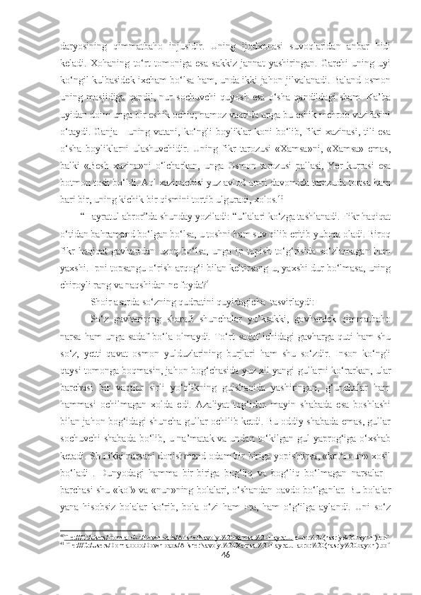 daryosining   qimmatbaho   injusidir.   Uning   ijodxonasi   suvoqlaridan   anbar   hidi
keladi.   Xohaning   to‘rt   tomoniga   esa   sakkiz   jannat   yashiringan.   Garchi   uning   uyi
ko‘ngil kulbasidek ixcham bo‘lsa ham, unda ikki jahon jilvalanadi. Baland osmon
uning   masjidiga   qandil,   nur   sochuvchi   quyosh   esa   o‘sha   qandildagi   sham.   Ka’ba
uyidan doim unga bir eshik ochiq; namoz vaqtida unga bu eshik mehrob vazifasini
o‘taydi. Ganja - uning vatani, ko‘ngli boyliklar koni bo‘lib, fikri xazinasi, tili esa
o‘sha   boyliklarni   ulashuvchidir.   Uning   fikr   tarozusi   «Xamsa»ni,   «Xamsa»   emas,
balki   «Besh   xazina»ni   o‘lcharkan,   unga   Osmon   tarozusi   pallasi,   Yer   kurrasi   esa
botmon tosh bo‘ldi. Aql xazinachisi yuz avlod umri davomida tarozuda tortsa ham
bari bir, uning kichik bir qismini tortib ulguradi, xolos. 40
“Hayratul-abror”da shunday yoziladi: “u’lalari ko‘zga tashlanadi. Fikr haqiqat
o‘tidan bahramand bo‘lgan bo‘lsa, u toshni ham suv qilib eritib yubora oladi. Biroq
fikr   haqiqat   gavharidan   uzoq   bo‘lsa,   unga   ip   topish   to‘g‘risida   so‘zlamagan   ham
yaxshi. Ipni topsangu o‘rish-arqog‘i bilan keltirsang-u, yaxshi dur bo‘lmasa, uning
chiroyli rang va naqshidan ne foyda? 41
Shoir asarda so‘zning qudratini quyidagicha  tasvirlaydi:
So‘z   gavharining   sharafi   shunchalar   yu’ksakki,   gavhardek   qimmatbaho
narsa ham  unga sadaf  bo‘la  olmaydi. To‘rt  sadaf  ichidagi  gavharga  quti  ham  shu
so‘z,   yetti   qavat   osmon   yulduzlarining   burjlari   ham   shu   so‘zdir.   Inson   ko‘ngli
qaysi tomonga boqmasin, jahon bog‘chasida yuz xil yangi gullarni ko‘rarkan, ular
barchasi   bir   vaqtlar   sirli   yo‘qlikning   gulshanida   yashiringan,   g‘unchalar   ham
hammasi   ochilmagan   xolda   edi.   Azaliyat   tog‘idan   mayin   shabada   esa   boshlashi
bilan jahon bog‘idagi shuncha gullar ochilib ketdi. Bu oddiy shabada emas, gullar
sochuvchi  shabada  bo‘lib, u na’matak va undan to‘kilgan gul  yaprog‘iga o‘xshab
ketadi. Shu ikki narsani donishmand odam bir-biriga yopishtirsa, «kofu nun» xosil
bo‘ladi   .   Dunyodagi   hamma   bir-biriga   bog‘liq   va   bog‘liq   bo‘lmagan   narsalar   -
barchasi shu «kof» va «nun»ning bolalari, o‘shandan oavdo bo‘lganlar. Bu bolalar
yana   hisobsiz   bolalar   ko‘rib,   bola   o‘zi   ham   ota,   ham   o‘g‘ilga   aylandi.   Uni   so‘z
40
file:///C:/Users/Domlabobo/Downloads/AlisherNavoiy.%20Xamsa.%20Hayratul     abror%20(nasriy%20bayoni).pdf
41
  f ile:///C:/Users/Domlabobo/Downloads/AlisherNavoiy.%20Xamsa.%20Hayratul  abror%20(nasriy%20bayoni).pdf
46 