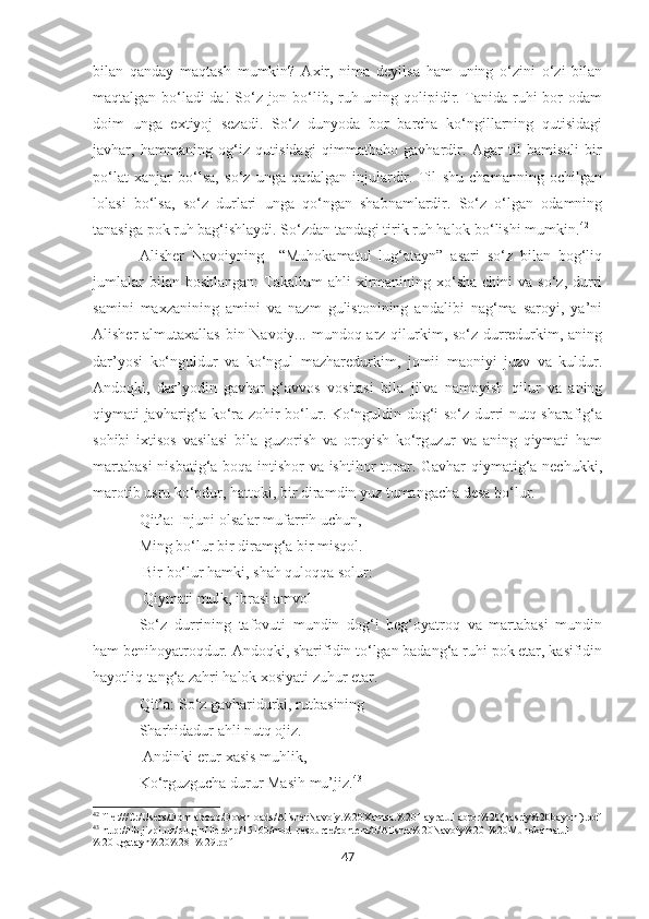 bilan   qanday   maqtash   mumkin?   Axir,   nima   deyilsa   ham   uning   o‘zini   o‘zi   bilan
maqtalgan bo‘ladi-da! So‘z jon bo‘lib, ruh uning qolipidir. Tanida ruhi bor  odam
doim   unga   extiyoj   sezadi.   So‘z   dunyoda   bor   barcha   ko‘ngillarning   qutisidagi
javhar,   hammaning   og‘iz   qutisidagi   qimmatbaho   gavhardir.   Agar   til   bamisoli   bir
po‘lat   xanjar   bo‘lsa,   so‘z   unga   qadalgan   injulardir.   Til   shu   chamanning   ochilgan
lolasi   bo‘lsa,   so‘z   durlari   unga   qo‘ngan   shabnamlardir.   So‘z   o‘lgan   odamning
tanasiga pok ruh bag‘ishlaydi. So‘zdan tandagi tirik ruh halok bo‘lishi mumkin. 42
Alisher   Navoiyning     “Muhokamatul   lug‘atayn”   asari   so‘z   bilan   bog‘liq
jumlalar   bilan boshlangan:   Takallum   ahli  xirmanining xo‘sha  chini  va  so‘z,  durri
samini   maxzanining   amini   va   nazm   gulistonining   andalibi   nag‘ma   saroyi,   ya’ni
Alisher almutaxallas  bin-Navoiy... mundoq arz qilurkim, so‘z durredurkim, aning
dar’yosi   ko‘nguldur   va   ko‘ngul   mazharedurkim,   jomii   maoniyi   juzv   va   kuldur.
Andoqki,   dar’yodin   gavhar   g‘avvos   vositasi   bila   jilva   namoyish   qilur   va   aning
qiymati javharig‘a ko‘ra zohir bo‘lur. Ko‘nguldin dog‘i so‘z durri nutq sharafig‘a
sohibi   ixtisos   vasilasi   bila   guzorish   va   oroyish   ko‘rguzur   va   aning   qiymati   ham
martabasi  nisbatig‘a boqa intishor va ishtihor topar. Gavhar qiymatig‘a nechukki,
marotib usru ko‘pdur, hattoki, bir diramdin yuz tumangacha desa bo‘lur. 
Qit’a: Injuni olsalar mufarrih uchun, 
Ming bo‘lur bir diramg‘a bir misqol.
  Bir bo‘lur hamki, shah quloqqa solur:
  Qiymati mulk, ibrasi amvol 
So‘z   durrining   tafovuti   mundin   dog‘i   beg‘oyatroq   va   martabasi   mundin
ham benihoyatroqdur. Andoqki, sharifidin to‘lgan badang‘a ruhi pok etar, kasifidin
hayotliq tang‘a zahri halok xosiyati zuhur etar. 
Qit’a: So‘z gavharidurki, rutbasining 
Sharhidadur ahli nutq ojiz.
  Andinki erur xasis muhlik, 
Ko‘rguzgucha durur Masih mu’jiz. 43
42
  f ile:///C:/Users/Domlabobo/Downloads/AlisherNavoiy.%20Xamsa.%20Hayratul  abror%20(nasriy%20bayoni).pdf
43
 http://lib.jizpi.uz/pluginfile.php/15160/mod_resource/content/0/Alisher%20Navoiy%20-%20Muhokamatul
%20lugatayn%20%281%29.pdf
47 