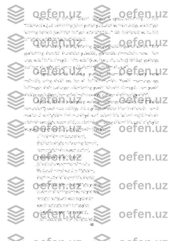 “Xamsa”ning   birinchi   dostoni   bo‘lgan   “Hayratul-abror”ning   14-bobi
“Odamzod vujudi osmonning jahon yoritar yulduzlari va inson zotiga xos bo‘lgan
konning   behisob   javohirlari   bo‘lgan   so‘z   ta’rifida...”   deb   boshlanadi   va   bu   bob
to‘lig‘icha so‘z ta’rifiga bag‘ishlanadi.
Alisher Navoiy fikricha, so‘zning qadri qimmatbaho gavhar kabidir: “So‘z
gavharining   sharofati   shunchalar   yuksakki,   gavhardek   qimmatbaho   narsa     ham
unga   sadaf   bo‘la   olmaydi.   To‘rt   sadaf   (suv,   havo,   o‘t,   tufroq)   ichidagi   gavharga
quti ham shu so‘z, etti osmon yulduzlarining burji ham shu suv”.
“Hayratul-abror”da   shunday   yoziladi:   “Nazmda   ham   asosiy   narsa
ma’nodir,   uning   shakli   esa   har   xil   bo‘lishi   mumkin.   Yaxshi   mazmunga   ega
bo‘lmagan   she’r   tushungan   odamlarning   yaxshi   bahosini   olomaydi.   Ham   yaxshi
shaklga ega bo‘lgan, ham go‘zal ma’no asosiga qurilgan she’r haqiqiy she’r”.  
Ayniqsa,   Alisher   Navoiyning   xatlardan   to‘plangan   “Munshaoot”   (“Xatlar
namunalari”)   asari   nutq   odobiga   oid   quyidagi   misralar   bilan   boshlanadi:   Hamdi
mavfur   ul   soni’g‘akim   ilmi   munshiysi   sun’   qalami   bila   kalomi   majid   inshosin
ofarinish avroqig‘a raqam qildi, to ofarinish ahli aning ahkomi bila amal qilg‘aylar
va yaxshini yomondinu qilurni qilmasdin bilgaylar . 
Ul hokimkim omdurur ehsoni, 
Shahlar boshig‘a nofiz aning farmoni, 
Farmonig‘a insho suvari qur’oni, 
Inshosiga e’joz kelib arzoni. 
jalla alouhu va ammat na’mouhu
Va durudi nomahsur ul rofi’g‘akim, 
shar’i muftisi kilki amri bila shariati 
hamid imlosi zamon sahoyifig‘a yozildi, 
to zamon eli aniing amr va nahyisi bila 
ishtig‘ol ko‘rguzib xato paydosidin 
savobi tariqig‘a rosih bo‘lgaylar.
  Ul shohki moyan fasohat keldi,
  Har nukta anga mahzi balog‘at keldi,
48 