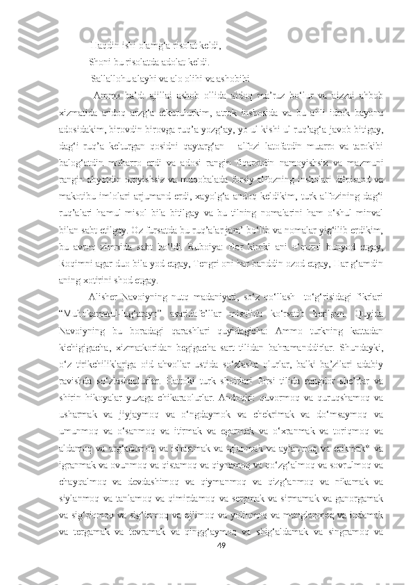   Haqdin ishi olamg‘a risolat keldi,
Shoni bu risolatda adolat keldi.
  Sallallohu alayhi va alo olihi va ashobihi
  Ammo   ba’d:   ajillai   ashob   ollida   aidoq   ma’ruz   bo‘lur   va   aizzai   ahbob
xizmatida   andoq   arzg‘a   etkurulurkim,   atrok   inshosida   va   bu   ahli   idrok   bayonu
adosidakim, birovdin birovga ruq’a yozg‘ay, yo ul kishi ul ruq’ag‘a javob bitigay,
dag‘i   ruq’a   kelturgan   qosidni   qaytarg‘an   –   alfozi   latofatdin   muarro   va   tarokibi
balog‘atdin   mubarro   erdi   va   adosi   rangin   fiqarotdin   namoyishsiz   va   mazmuni
rangin  abyotdin oroyishsiz   va muqobalada  forsiy  alfozning insholari   dilpisand  va
makotibu   imlolari   arjumand   erdi,   xayolg‘a   andoq   keldikim,   turk   alfozining   dag‘i
ruq’alari   hamul   misol   bila   bitilgay   va   bu   tilning   nomalarini   ham   o‘shul   minval
bilan sabt etilgay. Oz fursatda bu ruq’alar jam’ bo‘lib va nomalar yig‘ilib erdikim,
bu   avroq   zimnida   sabt   bo‘ldi.   Ruboiya:   Har   kimki   ani   o‘qurni   bunyod   etgay,
Roqimni agar duo bila yod etgay, Tengri oni har banddin ozod etgay, Har g‘amdin
aning xotirini shod etgay.
Alisher   Navoiyning   nutq   madaniyati,   so‘z   qo‘llash     to‘g‘risidagi   fikrlari
“Muhokamatul-lug‘atayn”   asaridafe’llar   misolida   ko‘rsatib   berilgan.   Quyida
Navoiyning   bu   boradagi   qarashlari   quyidagicha:   Ammo   turkning   kattadan
kichigigacha,   xizmatkoridan   begigacha   sart   tilidan   bahramanddirlar.   Shundayki,
o‘z   tirikchiliklariga   oid   ahvollar   ustida   so‘zlasha   olurlar,   balki   ba’zilari   adabiy
ravishda   so‘zlashaolurlar.   Hattoki   turk   shoirlari   forsi   tilida   rangdor   she’rlar   va
shirin   hikoyalar   yuzaga   chikaraolurlar.   Andoqki:   quvormoq   va   quruqshamoq   va
usharmak   va   jiyjaymoq   va   o‘ngdaymok   va   chekrimak   va   do‘msaymoq   va
umunmoq   va   o‘sanmoq   va   itirmak   va   egarmak   va   o‘xranmak   va   toriqmoq   va
aldamoq   va   arg‘adamoq   va   ishastmak   va   iglanmak   va   aylanmoq   va   erikmak*   va
igranmak va ovunmoq va qistamoq va qiynamoq va qo‘zg‘almoq va sovrulmoq va
chayqalmoq   va   devdashimoq   va   qiymanmoq   va   qizg‘anmoq   va   nikamak   va
siylanmoq   va  tanlamoq   va   qimirdamoq   va  serpmak   va   sirmamak  va   ganorgamak
va sig‘riqmoq va sig‘inmoq va qilimoq va yolinmoq va munglanmoq va indamak
va   tergamak   va   tevramak   va   qingg‘aymoq   va   shig‘aldamak   va   singramoq   va
49 
