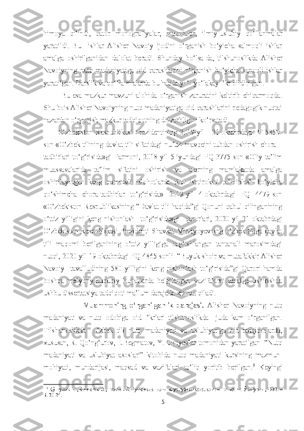 himoya   qilindi,   qator   monografiyalar,   maqolalar,   ilmiy-uslubiy   qo‘llanmalar
yaratildi.   Bu     ishlar   Alisher   Navoiy   ijodini   o‘rganish   bo‘yicha   salmoqli   ishlar
amalga   oshirilganidan   dalolat   beradi.   Shunday   bo‘lsa-da,   tilshunoslikda   Alisher
Navoiyning   nutq   madaniyatiga   oid   qarashlarini   o‘rganish   bo‘yicha   sanoqli   ishlar
yaratilgan. Darslik va qo‘llanmalarda bu haqda yo‘l-yo‘lakay fikr bildirilgan.  
Bu   esa   mazkur   mavzuni   alohida   o‘rganish   zaruratini   keltirib   chiqarmoqda.
Shu bois Alisher Navoiyning nutq madaniyatiga oid qarashlarini pedagogik nuqtai
nazardan o‘rganish mazkur tadqiqotning dolzarbligini ko‘rsatadi.  
O‘zbekiston   Respublikasi   Prezidentining   2019-yil       21-oktabrdagi   PF-5850-
son «O‘zbek tilining davlat tili sifatidagi nufuzi mavqeini tubdan oshirish chora –
tadbirlari   to‘g‘risida»gi   Farmoni,   2018-yil   5-iyundagi   PQ   3775-son   «Oliy   ta’lim
muassasalarida   ta’lim   sifatini   oshirish   va   ularning   mamlakatda   amalga
oshirilayotgan   keng   qamrovli   islohotlarda   faol   ishtirokini   ta’minlash   bo‘yicha
qo‘shimcha   chora-tadbirlar   to‘g‘risida»   2019-yil   4-oktabrdagi   PQ   4479-son
«O‘zbekiston  Respublikasining  “Davlat tili haqida”gi Qonuni qabul  qilinganining
o‘ttiz   yilligini   keng   nishonlash     to‘g‘risida»gi     qarorlari,   2020-yil   21-oktabrdagi
O‘zbekiston  Respublikasi  Prezidenti  Shavkat  Mirziyoyevning o‘zbek tiliga davlat
tili   maqomi   berilganining   o‘ttiz   yilligiga   bag‘ishlangan   tantanali   marosimdagi
nutqi, 2020-yil 19-oktabrdagi PQ-4865 sonli   “Buyuk shoir va mutafakkir Alisher
Navoiy     tavalludining   580   yilligini   keng   nishonlash   to‘g‘risida”gi   Qarori   hamda
boshqa   me’yoriy-huquqiy   hujjatlarda   belgilangan   vazifalarni   amalga   oshirishda
ushbu dissertatsiya tadqiqoti ma’lum darajada xizmat qiladi.  
                    Muammoning   o‘rganilganlik   darajasi.   Alisher   Navoiyning   nutq
madaniyati   va   nutq   odobiga   oid   fikrlari   tilshunoslikda     juda   kam   o‘rganilgan.
Tilshunoslikda     o‘zbek   tili   nutq   madaniyati   va   uslubiyatiga   oid   tadqiqotlarda,
xususan, R. Qo‘ng‘urov, E.Begmatov, Y. Tojiyevlar tomonidan yaratilgan   “Nutq
madaniyati   va   uslubiyat   asoslari”   kitobida   nutq   madaniyati   kursining   mazmun-
mohiyati,   mundarijasi,   maqsad   va   vazifalari   to‘liq   yoritib   berilgan. 2
  Keyingi
2
  Қўнғуров Р. , Бѐгматов Э., Тожи	ѐв Ё. Нутқ маданияти ва услубият асослари: – Тошк	ѐнт: Ўқитувчи, 1992. –
Б. 20-24. 
5 