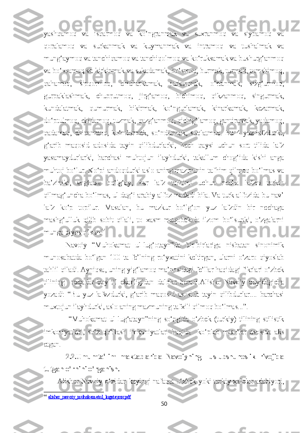 yashqamoq   va   isqarmoq   va   ko‘ngranmak   va   suxranmoq   va   siypamoq   va
qoralamoq   va   surkanmak   va   kuymanmak   va   intramoq   va   tushalmak   va
mung‘aymoq va tanchiqamoq va tanchiqolmoq va ko‘ruksamak va bushurg‘anmoq
va bo‘xsamoq va kirkinmak va sukadamak, bo‘smoq, burmak, turmak, tomshimoq,
qahamoq,   sipqormoq,   chicharkamak,   jurkanmak,   o‘rtanmak,   sizg‘urmoq,
gurpaklashmak,   chuprutmoq,   jirg‘amoq,   bichimoq,   qikzanmoq,   singurmak,
kundalatmak,   qumurmak,   bikirmak,   ko‘ngurlamak,   kinarkamak,   kezarmak,
do‘ptulmoq, chidamoq, tuzmak, qazg‘anmoq, qichig‘lamoq, gantiramak, yadamoq,
qadamoq,   chiqanmoq,   ko‘ndurmak,   so‘ndurmak,   suqlatmoq.   Bu   4   yuz   lafzdurki,
g‘arib   maqosid   adosida   tayin   qilibdurlarki,   hech   qaysi   uchun   sort   tilida   lafz
yasamaydurlarki,   barchasi   muhtojun   ilayhdurki,   takallum   chog‘ida   kishi   anga
muhtoj bo‘lur. Ko‘pi andoqdurki aslo aning mazmunin tafhim qilmoq bo‘lmas va
ba’ziniki,   anglatsa   bo‘lg‘ay,   har   lafz   tafhimi   uchun   necha   lafzni   tarkib
qilmag‘uncha bo‘lmas, ul dag‘i arabiy alfoz madadi bila. Va turk alfozida bu nav’
lafz   ko‘p   topilur.   Masalan,   bu   mazkur   bo‘lg‘on   yuz   lafzdin   bir   nechaga
mashg‘ulluk   qilib   sobit   qilali,   to   xasm   muqobalada   ilzom   bo‘lsunki,   o‘zgalarni
munga qiyos qilsun. 44
Navoiy   “Muhokamat   ul-lug‘otayn”da   bir-birlariga   nisbatan   sinonimik
munosabatda   bo‘lgan   100   ta   fe’lning   ro‘yxatini   keltirgan,   ularni   o‘zaro   qiyoslab
tahlil qiladi. Ayniqsa, uning yig‘lamoq ma’nosidagi fe’llar haqidagi fikrlari o‘zbek
tilining     naqadar   boy   til   ekanligidan   dalolat   beradi.Alisher   Navoiy   quyidagicha
yozadi:   “Bu   yuz   lafvzdurki,   g‘arib   maqosid   asosida   tayin   qilibdurlar....   barchasi
muxtojun ilayhdurki, aslo aning mazmuning tafxili qilmoq bo‘lmas...”.
  “Muhokamat   ul-lug‘atayn”ning   so‘ngida   o‘zbek   (turkiy)   tilining   stilistik
imkoniyatlari,   so‘z   qo‘llash   imkoniyatlari   haqida     ko‘plab   misollar   asosida   aks
etgan.
2.2.Umumta’lim   maktablarida   Navoiyning     uslubshunoslik   rivojida
tutgan o‘rnini o‘rganish .
Alisher Navoiy o‘zidan keyingi nafaqat o‘zbek yoki turkiy xalqlar adabiyoti,
44
  alisher_navoiy_muhokamatul_lugataynи.pdf
50 