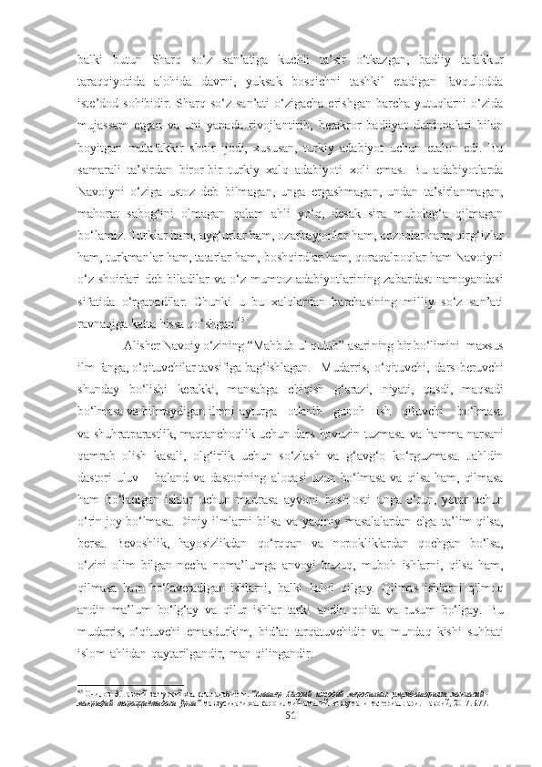 balki   butun   Sharq   so‘z   san’atiga   kuchli   ta’sir   o‘tkazgan,   badiiy   tafakkur
taraqqiyotida   alohida   davrni,   yuksak   bosqichni   tashkil   etadigan   favqulodda
iste’dod sohibidir. Sharq so‘z  san’ati  o‘zigacha  erishgan barcha yutuqlarni  o‘zida
mujassam   etgan   va   uni   yanada   rivojlantirib,   betakror   badiiyat   durdonalari   bilan
boyitgan   mutafakkir   shoir   ijodi,   xususan,   turkiy   adabiyot   uchun   etalon   edi.   Bu
samarali   ta’sirdan   biror-bir   turkiy   xal q   adabiyoti   xoli   emas.   Bu   adabiyotlarda
Navoiyni   o‘ziga   ustoz   deb   bilmagan,   unga   ergashmagan,   undan   ta’sirlanmagan,
mahorat   sabog‘ini   olmagan   qalam   ahli   yo‘q,   desak   sira   mubolag‘a   qilmagan
bo‘lamiz. Turklar ham, uyg‘urlar ham, ozarbayjonlar ham, qozoqlar ham, qirg‘izlar
ham, turkmanlar ham, tatarlar ham, boshqirdlar ham, qoraqalpoqlar ham Navoiyni
o‘z shoirlari deb biladilar va o‘z mumtoz adabiyotlarining zabardast namoyandasi
sifatida   o‘rganadilar.   Chunki   u   bu   xalqlardan   barchasining   milliy   so‘z   san’ati
ravnaqiga katta hissa qo‘shgan. 45
 
              Alisher Navoiy o‘zining “Mahbub ul qulub” asari n ing bir bo‘limini  maxsus
ilm-fanga, o‘qituvchilar tavsifiga bag‘ishlagan.   Mudarris,   o‘qituvchi,   dars   beruvchi
shunday   bo‘lishi   kerakki,   mansabga   chiqish   g‘arazi,   niyati,   qasdi,   maqsadi
bo‘lmasa   va   bilmaydigan   ilmni   ayturga      otlanib      gunoh      ish      qiluvchi       bo‘lmasa
va   shuhratparastlik,   maqtanchoqlik   uchun   dars   hovuzin   tuzmasa   va   hamma   narsani
qamrab   olish   kasali,   olg‘irlik   uchun   so‘zlash   va   g‘avg‘o   ko‘rguzmasa.   Jahldin
dastori   uluv   –   baland   va   dastorining   aloqasi   uzun   bo‘lmasa   va   qilsa   ham,   qilmasa
ham   bo‘ladigan   ishlar   uchun   madrasa   ayvoni   bosh-osti   unga   o‘run,   yotar   uchun
o‘rin-joy   bo‘lmasa.   Diniy   ilmlarni   bilsa   va   yaqiniy   masalalardan   elga   ta’lim   qilsa,
bersa.   Bevoshlik,   hayosizlikdan   qo‘rqqan   va   nopokliklardan   qochgan   bo‘lsa,
o‘zini   olim   bilgan   necha   noma’lumga   anvoyi   buzuq,   muboh   ishlarni,   qilsa   ham,
qilmasa   ham   bo‘laveradigan   ishlarni,   balki   halol   qilgay.   Qilmas   ishlarni   qilmoq
andin   ma’lum   bo‘lg‘ay   va   qilur   ishlar   tarki   andin   qoida   va   rusum   bo‘lgay.   Bu
mudarris,   o‘qituvchi   emasdurkim,   bid’at   tarqatuvchidir   va   mundaq   kishi   suhbati
islom   ahlidan   qaytarilgandir,   man   qilingandir.
45
 Очилов Э.Навоий ва туркий халқлар адабиёти.  “Алишер  Навоий  ижодий  меросининг  умумбашарият  маънавий - 
маърифий  тараққиётидаги  ўрни”  мавзусидаги халқаро илмий-амалий  анжумани матѐриаллари. Навоий, 2017.Б.77.
51 