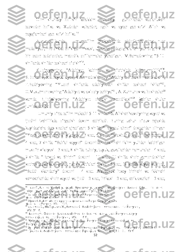 Olim   shunday   bo‘lishi   kerakkim   mutaqqiy   –   gunohlardan   saqlanuvchi
taqvodor   bo‘lsa   va   Xudodan   xabardor,   ogoh   va   aytar   gap-so‘zi   Alloh   va
payg‘ambari   gap-so‘zi  bo‘lsa. 46
Bugungi   kunda     umumta’lim   maktablarida   ajdodlarimizning   nutq
madaniyati, notiqlikka qo‘shgan  hissasi,  ularning pedagogik ahamiyati  to‘g‘risida
bir   qator   tadqiqotlar,   metodik   qo‘llanmalar   yaratilgan.   M.Samadovning   “5-10-
sinflarda sinfdan tashqari o‘qish” 47
,
K.Jo‘rayevning   “Adabiyot   kabineti   va   o‘qitishda   ko‘rgazmalilik” 48
,
S.Dolimov, X.Ubaydullayev, K.Ahmedovlarning “Adabiyot o‘qitish   metodikasi” 49
,
F.Badriyevning   “Yuqori   sinflarda   adabiyotdan   sinfdan   tashqari   ishlar” 50
,
O.Musurmonovaning “Adabiyot va axloqiy   tarbiya” 51
, A. Zunnunov va boshqalar 52
xamda   B.To‘xliyevning   “Adabiyot   o‘qitish   metodikasi” 53
  kabilar   shular
jumlasidandir.
Umumiy o‘rta ta’lim maktabi 5-11-sinflarida Alisher Navoiyning xayoti va
ijodini   izchillikda   o‘rgatish   davom   ettiriladi.   Buning   uchun   o‘quv   rejasida
kuyidagicha dars soatlari  ajratilgan: 5-sinfda “Hayratul-abror” dostonidan olingan
“Yegrilik va to‘g‘rilik” xikoyasi - 3 soat, 6-sinfda “Maxbubul kulub” dan parcha -
4   soat,   7-sinfda   “Sab’ai   sayyor”   dostonidan   beshinchi   iklim   yulidan   keltirilgan
musofir xikoyasi - 3 soat, 8-sinfda ruboiy, tuyuk, gazallaridan namunalar - 4 soat,
9-sinfda   “Farxod   va   Shirin”   dostoni   -   10   soat,   10-sinfda   shoir   zamondoshlari
xotirasida, lirikasi: gazal, ruboiy. kit’alari taxlili - 6 soat, 11-sinfda xayoti va ijodi,
“Saddi   Iskandariy”   dostoni   -   4   soat.   Akademik   litsey   birinchi   va   ikkinchi
semestrlarida: shoir xayoti va ijodi - 2 soat, lirikasi - 2 soat, epik asarlari - 2 soat,
46
  Навоий, Алишѐр  Маҳбуб   ул-қулуб.   Муҳокамат   ул-луғатайн:   асар/ўгирувчи   Баҳодир   Қобул.   –   Тошк	ѐнт:  
Ғафур   Ғулом   номидаги   нашриёт-   матбаа    ижодий  уйи, 2021.Б.40.
47
  Сам ад о в М. 5-10-синфларда синфдан ташқари ўқиш: Ўқитувчилар  учун  м	
ѐтодик
қўлланма.-Т.: Ўқитувчи, 1962.
48
  Жўра	
ѐв К. Адабиёт кабин	ѐти ва уқигишда кўргазмалилик: Ўқитувчилар учун м	ѐтодик
қўлланма. - Т.: Ўқитувчи, 1965. — 140 6.
49
  Долимов С., Убайдулла	
ѐв Х . , Ахм	ѐдов К- Адабиёт  ўқ итиш м	ѐтодикаси. - Т.:  Ўқ итувчи,
1967.-241   6.
50
  Бадри	
ѐв Ф. Юқори синфларда адабиётдан синфдан ташқари ишлар: Ўқитувчилар учун
м	
ѐтодик қўлланма. - Т.: Ўқитувчи, 1969. – 116 6.
51
  Мусурмонова О. Адабиёт ва ахлоқий тарбия. Ўқитувчилар учун м	
ѐтодик қўлланма. - Т.:
Ўқитувчи, 1988.-966.
52
  Зуннунов А. ва бошкалар. Адабиёт ўқитиш м	
ѐтодикаси: Ўқув қўлланма. - Т.: Ўқитувчи, 1992.-329 6.
53
  Тўхли	
ѐв Б.. Адабиёт ўқитиш м	ѐтодикаси: Ўқув қўлланма. - Т.: Баёз, 2 0 1 0 .- 167 6
52 