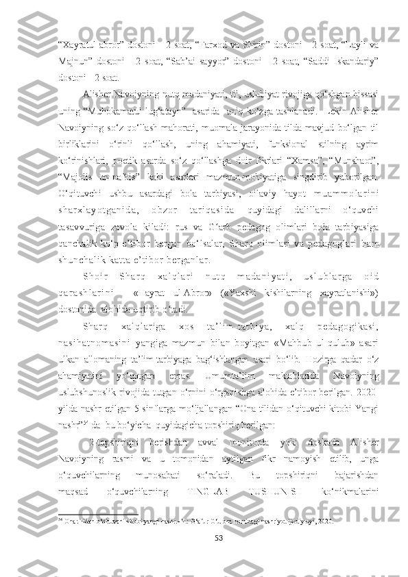 “Xayratul-abror”  dostoni   -   2   soat,   “Farxod  va   Shirin”   dostoni   -   2  soat,   “Layli   va
Majnun”   dostoni   -   2   soat,   “Sab’ai   sayyor”   dostoni   -   2   soat,   “Saddi   Iskandariy”
dostoni - 2 soat.
Alisher Navoiyning nutq madaniyati, til, uslubiyat rivojiga qo‘shgan hissasi
uning  “Muhokamatul   lug‘atayn”     asarida     aniq  ko‘zga   tashlanadi.     Lekin   Alisher
Navoiyning   so‘z   qo‘llash   mahorati,   muomala   jarayonida   tilda   mavjud   bo‘lgan   til
birliklarini   o‘rinli   qo‘llash,   uning   ahamiyati,   funksional   stilning   ayrim
ko‘rinishlari,   poetik   asarda   so‘z   qo‘llashga   doir   fikrlari   “Xamsa”,   “Munshaot”,
“Majolis   un-nafois”   kabi   asarlari   mazmun-mohiyatiga   singdirib   yuborilgan.
O‘qituvchi   ushbu   asardagi   bola   tarbiyasi,   oilaviy   hayot   m u a m m o l a r i n i
s h a r x l a y o t g a n i d a ,   o b z o r   t a r i q a s i d a   quyidagi   dalillarni   o‘quvchi
tasavvuriga   zavola   kiladi:   rus   va   G arb   pedagog   olimlari   bola   tarbiyasigaʻ
qanchalik   ko‘p   e ’tibor   bergan   bo‘lsalar,   Sharq   olimlari   va   pedagoglari   h a m
s h u n c h a l i k   k a t t a   e ’ t i b o r   b e r g a n l a r .  
S h o i r   S h a r q   x a l q l a r i   n u t q   m a d a n i y a t i ,   u s l u b l a r g a   o i d
q a r a s h l a r i n i     «Hayrat   ul-Abror»   («Yaxshi   kishilarning   xayratlanishi»)
dostonida   alohida uqtirib o tadi.	
ʻ
S h a r q   x a l q l a r i g a   x o s   t a ’ l i m - t a r b i y a ,   x a l q   p e d a g o g i k a s i ,
n a s i h a t n o m a s i n i   yangiga   mazmun   bilan   boyitgan   «Mahbub   ul-qulub»   asari
ulkan   allomaning   ta’lim-tarbiyaga   bag‘ishlangan   asari   bo‘lib.   Hozirga   qadar   o‘z
ahamiyatini   yo‘qotgan   emas.   Umumta’lim   maktablarida   Navoiyning
uslubshunoslik   rivojida   tutgan   o‘rnini   o‘rganishga   alohida   e’tibor   berilgan.   2020-
yilda nashr  etilgan 5-sinflarga mo‘ljallangan “Ona tilidan o‘qituvchi kitobi Yangi
nashr” 54
 da    bu bo‘yicha  quyidagicha topshiriq berilgan:
2-topshiriqni   berishdan   avval   monitorda   yoki   doskada   Alisher
Navoiyning   rasmi   va   u   tomonidan   aytilgan   fikr   namoyish   etilib,   unga
o‘quvchilarning   munosabati   so‘raladi.   Bu   topshiriqni   bajarishdan
maqsad   o‘quvchilarning   TINGLAB   TUSHUNISH   ko‘nikmalarini
54
  Ona tilidan o‘qituvchi kitobi yangi nashr.–Т.:  G‘afur G‘ulom nomidagi nashriyot ijodiy uyi, 2020.
53 