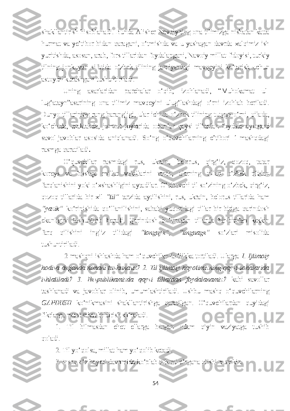 shakllantirish hisoblanadi.   Bunda Alisher Navoiyning ona tilimizga nisbatan katta
hurmat   va   ye’tibor   bidan   qaragani,   o‘tmishda   va   u  yashagan   davrda   xalqimiz   ish
yuritishda, asosan, arab, fors tillaridan foydalangani, Navoiy millat   fidoyisi, turkiy
tilning   jonkuyari   sifatida   o‘zbek   tilining   jamiyatdagi   mavqeyini   ko‘tarish   uchun
astoydil kurashgani   tushuntiriladi. 
Uning   asarlaridan   parchalar   o‘qib,   izohlanadi,   “Muhokamat   ul-
lug‘atayn”asarining   ona   tilimiz   mavqeyini   ulug‘lashdagi   o‘rni   izohlab   beriladi.
Dunyo   tillarining   rang-barangligi,   ular   ichida   o‘zbek   tilining   tutgan   o‘rni,   oilada,
ko‘chada,   maktabda,   jamoat   joylarida   odamlar   qaysi   tillardan   foydalanayotgani
savol-javoblar   asosida   aniqlanadi.   So‘ng   o‘quvchilarning   e’tibori   1-mashqdagi
rasmga qaratiladi .
O‘quvchilar   rasmdagi   rus,   ukrain,   belorus,   qirg‘iz,   qozoq,   tatar
koreys   va   boshqa   millat   vakillarini   tanib,   ularning   tillari   o‘zbek   tilidan
farqlanishini yoki o‘xshashligini aytadilar.   O‘qituvchi til so‘zining o‘zbek, qirg‘iz,
qozoq   tillarida   bir   xil   “til”   tarzida   aytilishini,   rus,   ukrain,   belorus   tillarida   ham
“yazik”   ko‘rinishida   qo‘llanilishini,   sababi   yuqoridagi   tillar   bir-biriga   qarindosh
ekanligini   tushuntirib   beradi.   Qarindosh   bo‘lmagan   tillarda   bir-biridan   keskin
farq   qilishini   ingliz   tilidagi   “tonguye”,   “linguage”   so‘zlari   misolida
tushuntiriladi.
             2-mashqni ishlashda ham o‘quvchilar faollikka tortiladi. Ularga   1. Ijtimoiy
hodisa deganda nimani tushunasiz? 2. Til ijtimoiy hayotimizning qaysi sohalarida
ishlatiladi?   3.   Respublikamizda   qaysi   tillardan   foydalanamiz?   kabi   savollar
tashlanadi   va   javoblar   olinib,   umumlashtiriladi.   Ushbu   mashq   o‘quvchilarning
GAPIRISH   ko‘nikmasini   shakllantirishga   qaratilgan.   O‘quvchilardan   quyidagi
fikrlarga munosabat bildirish so‘raladi.
1.   Til   bilmasdan   chet   ellarga   borgan   odam   qiyin   vaziyatga   tushib
qoladi.
2. Til yo‘qolsa, millat ham yo‘qolib ketadi.
3. Inson o‘z hayoti davomida ko‘plab tillarni o‘rgana olishi mumkin.
54 