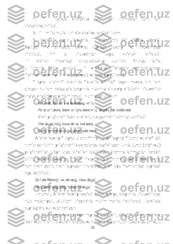 4.   Til   –   og‘zaki   so‘zlashuv   quroli.   Uni   o‘qimasdan   turib   ham
o‘zlashtirsa bo‘ladi.
5. Til – millat mulki. Uni e’zozlash va qardlash lozim.
6.   Inson   o‘z   hayoti   davomida   10   tadan   ortiq   tilni   o‘rgana   olmaydi.
Aytilgan   fikr-mulohazalar   asosida   quyidagi   nazariy   fikr   o‘quvchilarga
o‘qitiladi,   3-4   ta   o‘quvchidan   qayta   so‘zlash   so‘raladi.
Til   kishilar   o‘rtasidagi   aloqa-aralashuv   qurolidir.   Shunga   ko‘ra
u   ijtimoiy   hodisa   sanaladi.   Til   vositasida   fikrlaymiz   va   boshqalarga
fikrimizni uzatamiz. Tilni xalq yaratadi va unga sayqal beradi .
“Hayrat   ul-abror”   dostonida   “Rostlik   ta’rifida”   degan   maxsus   bob   ham
ajratgan.Bu   ham   pedagogik   jarayonda   nutqning   aloqaviy   sifatlarini   o‘quvchilar
ongiga singdirishga yordam beradi.  Buning uchun shoir 
Bir buki, tuz bo‘lsa kishining so‘zi,
Yo‘q so‘zikim, ham so‘ziyu ham o‘zi, degan fikr bildiradi.
Kishi yolg‘onchilikdan qochishi, rost gapirishi lozimligi uqtiriladi: 
Har kishi yolg‘onni desa, lek kam,
Bo‘lg‘ay edi kosh bu davronda ham.
Alisher Navoiy “Hayrat   ul-abror”ning bundan keyingi “Durroj va sher” deb
nomlangan bobini yolg‘onchilik asoratlariga bag‘ishlagan. Unda durroj (qirg‘ovul)
yolg‘onchiligi   tufayli   unga   do‘stlikni   taklif   etgan   sherning   ko‘magidan   benasib
qolib, ovchining  tuzog‘iga  ilingani  hikoya  qilinadi. Bobning  oxirida  nima  desang
ham   rostni   gapir,   rostni   kuylagan   ohanglarga   tahsin   ayt,   mazmunidagi   quyidagi
bayt keltiriladi:
So‘zda Navoiy, ne desang, chin degil,
Rost navo nag‘mag‘a tahsin degil.
Umuman,   Alisher   Navoiy   asarlari   ta’lim-tarbiya   jarayonida   o‘quvchilarga
nutq   madaniyati,   uslublarni   o‘rgatishda   muhim   manba   hisoblanadi.   Darslikda
quyidagicha xulosalar berilgan: 
Bu   bilan   hazrat   Navoiy   inson   hayotda   adashishi,   chalg‘ib   qolishi   mumkin,
lekin vaqti bilan o‘z xatosini anglasa va bundan afsuslanib, uni tuzatishga urinsa, u
55 