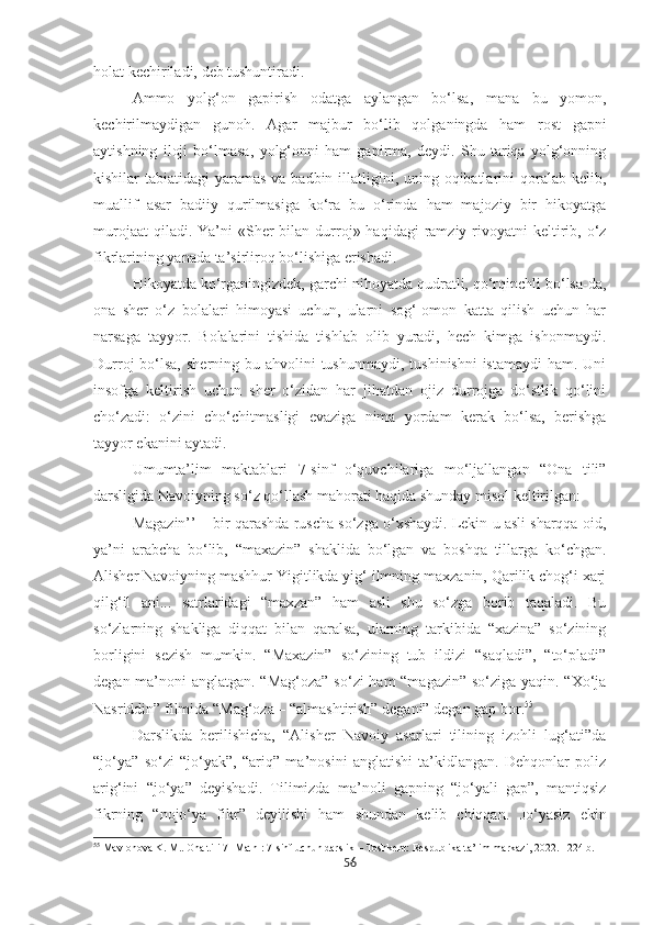 holat kechiriladi, deb tushuntiradi.
Ammo   yolg‘on   gapirish   odatga   aylangan   bo‘lsa,   mana   bu   yomon,
kechirilmaydigan   gunoh.   Agar   majbur   bo‘lib   qolganingda   ham   rost   gapni
aytishning   iloji   bo‘lmasa,   yolg‘onni   ham   gapirma,   deydi.   Shu   tariqa   yolg‘onning
kishilar tabiatidagi  yaramas va badbin illatligini, uning oqibatlarini  qoralab kelib,
muallif   asar   badiiy   qurilmasiga   ko‘ra   bu   o‘rinda   ham   majoziy   bir   hikoyatga
murojaat   qiladi. Ya’ni   «Sher   bilan durroj»  haqidagi  ramziy  rivoyatni   keltirib,  o‘z
fikrlarining yanada ta’sirliroq bo‘lishiga erishadi.
Hikoyatda ko‘rganingizdek, garchi nihoyatda qudratli, qo‘rqinchli bo‘lsa-da,
ona   sher   o‘z   bolalari   himoyasi   uchun,   ularni   sog‘-omon   katta   qilish   uchun   har
narsaga   tayyor.   Bolalarini   tishida   tishlab   olib   yuradi,   hech   kimga   ishonmaydi.
Durroj  bo‘lsa,  sherning bu ahvolini  tushunmaydi,  tushinishni  istamaydi  ham. Uni
insofga   keltirish   uchun   sher   o‘zidan   har   jihatdan   ojiz   durrojga   do‘stlik   qo‘lini
cho‘zadi:   o‘zini   cho‘chitmasligi   evaziga   nima   yordam   kerak   bo‘lsa,   berishga
tayyor ekanini aytadi.
Umumta’lim   maktablari   7 - sinf   o‘quvchilariga   mo‘ljallangan   “Ona   tili”
darsligida  Navoiyning so‘z qo‘llash mahorati haqida shunday misol keltirilgan:
Magazin’’ – bir qarashda ruscha so‘zga o‘xshaydi. Lekin u asli sharqqa oid,
ya’ni   arabcha   bo‘lib,   “maxazin”   shaklida   bo‘lgan   va   boshqa   tillarga   ko‘chgan.
Alisher Navoiyning mashhur Yigitlikda yig‘ ilmning maxzanin, Qarilik chog‘i xarj
qilg‘il   ani...   satrlaridagi   “maxzan”   ham   asli   shu   so‘zga   borib   taqaladi.   Bu
so‘zlarning   shakliga   diqqat   bilan   qaralsa,   ularning   tarkibida   “xazina”   so‘zining
borligini   sezish   mumkin.   “Maxazin”   so‘zining   tub   ildizi   “saqladi”,   “to‘pladi”
degan ma’noni anglatgan. “Mag‘oza” so‘zi  ham  “magazin” so‘ziga yaqin. “Xo‘ja
Nasriddin” filmida “Mag‘oza – “almashtirish” degani” degan gap bor. 55
 
Darslikda   berilishicha,   “Alisher   Navoiy   asarlari   tilining   izohli   lug‘ati”da
“jo‘ya”   so‘zi   “jo‘yak”,   “ariq”   ma’nosini   anglatishi   ta’kidlangan.   Dehqonlar   poliz
arig‘ini   “jo‘ya”   deyishadi.   Tilimizda   ma’noli   gapning   “jo‘yali   gap”,   mantiqsiz
fikrning   “nojo‘ya   fikr”   deyilishi   ham   shundan   kelib   chiqqan.   Jo‘yasiz   ekin
55
  Mavlonova K. M.. Ona tili 7 [Matn]: 7-sinf uchun darslik – Toshkent: Respublika ta’lim markazi, 2022. –224 b.
56 