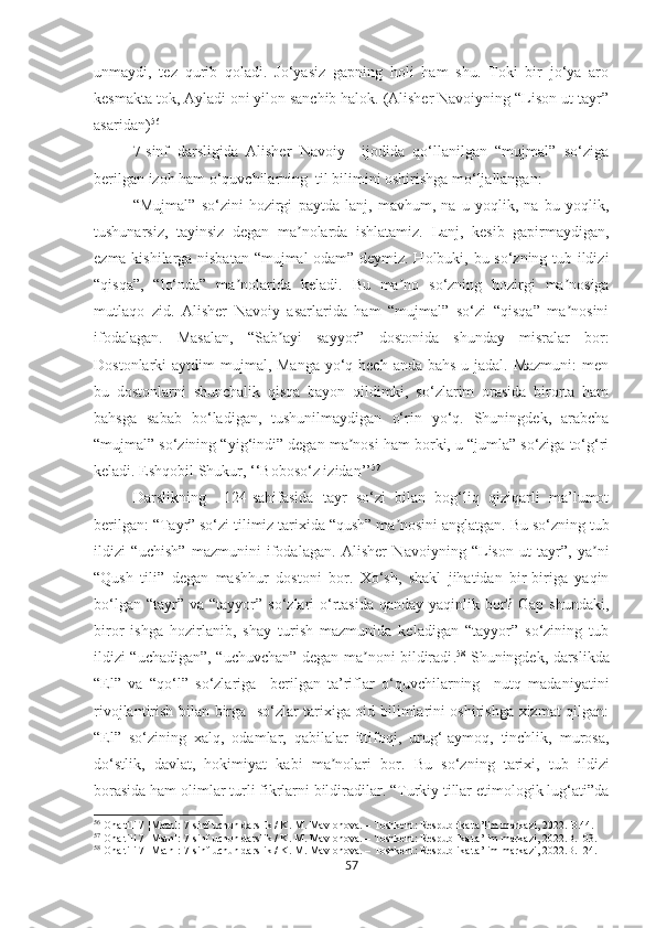 unmaydi,   tez   qurib   qoladi.   Jo‘yasiz   gapning   holi   ham   shu.   Toki   bir   jo‘ya   aro
kesmakta tok, Ayladi oni yilon sanchib halok. (Alisher Navoiyning “Lison ut-tayr”
asaridan) 56
 
7-sinf   darsligida   Alisher   Navoiy     ijodida   qo‘llanilgan   “mujmal”   so‘ziga
berilgan izoh ham o‘quvchilarning  til bilimini oshirishga mo‘ljallangan:
“Mujmal”   so‘zini   hozirgi   paytda   lanj,   mavhum,   na   u   yoqlik,   na   bu   yoqlik,
tushunarsiz,   tayinsiz   degan   ma nolarda   ishlatamiz.   Lanj,   kesib   gapirmaydigan,ʼ
ezma kishilarga nisbatan “mujmal odam” deymiz. Holbuki, bu so‘zning tub ildizi
“qisqa”,   “lo‘nda”   ma nolarida   keladi.  	
ʼ Bu   ma no   so‘zning   hozirgi   ma nosiga	ʼ ʼ
mutlaqo   zid.   Alisher   Navoiy   asarlarida   ham   “mujmal”   so‘zi   “qisqa”   ma nosini	
ʼ
ifodalagan.   Masalan,   “Sab ayi   sayyor”   dostonida   shunday   misralar   bor:	
ʼ
Dostonlarki  aytdim  mujmal, Manga yo‘q hech anda  bahs-u jadal. Mazmuni:  men
bu   dostonlarni   shunchalik   qisqa   bayon   qildimki,   so‘zlarim   orasida   birorta   ham
bahsga   sabab   bo‘ladigan,   tushunilmaydigan   o‘rin   yo‘q.   Shuningdek,   arabcha
“mujmal” so‘zining “yig‘indi” degan ma nosi ham borki, u “jumla” so‘ziga to‘g‘ri	
ʼ
keladi. Eshqobil Shukur, ‘‘Boboso‘z izidan’’ 57
Darslikning     124-sahifasida   tayr   so‘zi   bilan   bog‘liq   qiziqarli   ma’lumot
berilgan: “Tayr” so‘zi tilimiz tarixida “qush” ma nosini anglatgan. 	
ʼ Bu so‘zning tub
ildizi   “uchish”   mazmunini   ifodalagan.   Alisher   Navoiyning   “Lison   ut-tayr”,   ya ni	
ʼ
“Qush   tili”   degan   mashhur   dostoni   bor.   Xo‘sh,   shakl   jihatidan   bir-biriga   yaqin
bo‘lgan  “tayr” va  “tayyor”  so‘zlari   o‘rtasida  qanday  yaqinlik  bor?  Gap  shundaki,
biror   ishga   hozirlanib,   shay   turish   mazmunida   keladigan   “tayyor”   so‘zining   tub
ildizi “uchadigan”, “uchuvchan” degan ma noni bildiradi	
ʼ . 58
  Shuningdek, darslikda
“El”   va   “qo‘l”   so‘zlariga     berilgan   ta’riflar   o‘quvchilarning     nutq   madaniyatini
rivojlantirish bilan birga   so‘zlar tarixiga oid bilimlarini oshirishga xizmat qilgan:
“El”   so‘zining   xalq,   odamlar,   qabilalar   ittifoqi,   urug‘-aymoq,   tinchlik,   murosa,
do‘stlik,   davlat,   hokimiyat   kabi   ma nolari   bor.  	
ʼ Bu   so‘zning   tarixi,   tub   ildizi
borasida ham olimlar turli fikrlarni bildiradilar. “Turkiy tillar etimologik lug‘ati”da
56
 Ona tili 7 [Matn]: 7-sinf uchun darslik / K. M. Mavlonova. – Toshkent: Respublika ta’lim markazi, 2022.  В.44.
57
 Ona tili 7 [Matn]: 7-sinf uchun darslik / K. M. Mavlonova. – Toshkent: Respublika ta’lim markazi, 2022.В.103.
58
 Ona tili 7 [Matn]: 7-sinf uchun darslik / K. M. Mavlonova. – Toshkent: Respublika ta’lim markazi, 2022.В.124.
57 