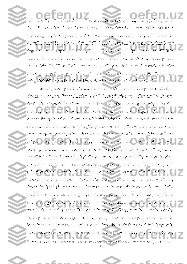 “el” so‘zi “qo‘l” ma nosidagi “il” so‘zidan kelib chiqqan deyiladi. Qo‘lning al, il,ʼ
ilg,   ilik   shakllari   hozir   ham   tilimizda,   shevalarimizda   bor.   Sabr   aylasang,
murodingga   yetarsan,   Nasib   bo‘lsa,   yor   ilkidan   tutarsan,   –   deyiladi   “Tohir   va
Zuhra” dostonida. Ba zi izohlarda “el” ilgida hokimiyat, boshqaruv, rahbarlik bor
ʼ
degan   ma noni   anglatadi,   deb   aytilgan.   “Qo‘li   uzun”,   “ilgida   tutib   turadi”   kabi	
ʼ
iboralar   ham   qo‘lida   qudrat   bor   ma nosini   ifodalab   keladi.   Alisher   Navoiy   ham	
ʼ
“el”   so‘zini   “qo‘l”   va   “xalq”   ma nosida   qo‘llagan.   Xulosa   qilib   aytsak,   odamlar	
ʼ
birlashgan joyda el paydo bo‘ladi. Demak, qo‘lda barmoqlar birlashadi, “bir musht
holiga kelish” degan ibora ham birlashishni bildiradi. Eshqobil Shukur . 59
Demak, Navoiy ijodi o‘quvchilarni notiqlikka, nutq madaniyatini egallashga
o‘rgatadi. Umumta’lim maktablari 9 sinf o‘quvchilariga mo‘ljallangan “Adabiyot”
darsligida   o‘quvchilar   bilimini   oshirishda   Navoiy   ijodining   ahamiyati   haqida
shunday   yozilgan:   Navoiy   “Xamsa”si   yaxlit   asardir.   Buyuk   shoir   unda
zamonasining   barcha   dolzarb   masalalarini   qalamga   oladi.   Besh   doston   bir-biri
bilan   ich-ichidan   mustahkam   bog‘langandir.   Masalan,   “Hayrat   ul-abror”da   shoir
umr,   uning   mazmuni,   tabiat,   jamiyat   va   inson   munosabatlariga   doir   savollarni
qo‘yadi,   keyingi   dostonlarda   muayyan   taqdirlar,   voqealar   misolida   ularga   javob
berishga  harakat  qiladi. Beshlikni  sinchkovlik bilan o‘qigan kitobxon “Hayrat  ul-
abror”da berilgan 20 maqolatdagi diniy-falsafiy, axloqiy, ma’rifiy mohiyat keyingi
dostonlar   sujet   va   kompozitsiyasiga   yuksak   mahorat   bilan   singdirib
yuborilganligiga   iqror   bo‘ladi.   Shu   nazar   bilan   “Hayrat   ul-abror”   tuzilishi   va
mavzulariga diqqat qilaylik. Doston o‘ziga xos qurilishga ega. U falsafiy-ta’limiy
doston bo‘lganligi uchun mavzu biror voqeani hikoya qilish aso- sida emas, balki
muallif   fikr-mulohazalarining   bayoni   tarzida   yoriti-   ladi.   Shuningdek,   maqolatlar
shu   dostongagina   xos   bo‘lib,   adibning   boshqa   asarlarida   uchramaydi.   Har   bir
maqolatda insonning kundalik hayoti bilan bog‘liq diniy, falsafiy, ijtimoiy-siyosiy,
axloqiy   biror   mavzu   bayon   etiladi,   uning   mazmun-mohiyati   ochib   beriladi.
Maqolat so‘ngi- da mavzuni dalillash, uni hayotiy asoslash maqsadida hikoya yoki
masal keltiriladi. Mazkur hikoya va masallarning bosh qahramoni, asosan, tarixiy
59
 Ona tili 7 [Matn]: 7-sinf uchun darslik / K. M. Mavlonova. – Toshkent: Respublika ta’lim markazi, 2022.В.142.
58 