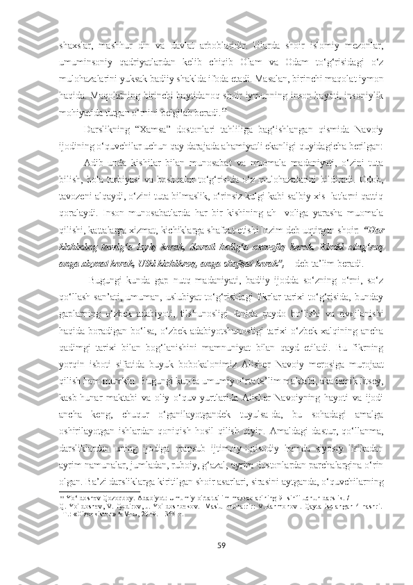 shaxslar,   mashhur   din   va   davlat   arboblaridir.   Ularda   shoir   islomiy   mezonlar,
umuminsoniy   qadriyatlardan   kelib   chiqib   Olam   va   Odam   to‘g‘risidagi   o‘z
mulohazalarini yuksak badiiy shaklda ifoda etadi. Masalan, birinchi maqolat iymon
haqida. Maqolatning birinchi baytidanoq shoir iymonning inson hayoti, insoniylik
mohiyatida tutgan o‘rnini belgilab beradi. 60
Darslikning   “Xamsa”   dostonlari   tahliliga   bag‘ishlangan   qismida   Navoiy
ijodining o‘quvchilar uchun qay darajada ahamiyatli ekanligi quyidagicha berilgan:
Adib   unda   kishi lar   bilan   munosabat   va   muomala   madaniyati,   o‘zini   tuta
bilish,   bola   tarbiyasi   va   boshqalar   to‘g‘risida   o‘z   mulohazalarini   bildiradi.   Odob,
tavozeni alqaydi, o‘zini tuta bilmaslik, o‘rinsiz kulgi kabi salbiy xis- latlarni qattiq
qoralaydi.   Inson   munosabatlarda   har   bir   kishining   ah-   voliga   yarasha   muomala
qilishi, kattalarga xizmat, kichiklarga shafqat etishi lozim deb uqtirgan shoir:  “Har
kishining   tavrig‘a   loyiq   kerak,   Surati   holig‘a   muvofiq   kerak.   Kimki   ulug‘roq
anga xizmat kerak, Ulki kichikroq, anga shafqat kerak”,  – deb ta’lim beradi.
Bugungi   kunda   gap   nutq   madaniyati,   badiiy   ijodda   so‘zning   o‘rni,   so‘z
qo‘llash   san’ati,   umuman,   uslubiyat   to‘g‘risidagi   fikrlar   tarixi   to‘g‘risida,   bunday
gaplarning   o‘zbek   adabiyoti,   tilshunosligi   fanida   paydo   bo‘lishi   va   rivojlanishi
haqida  boradigan  bo‘lsa,   o‘zbek  adabiyotshunosligi  tarixi  o‘zbek  xalqining ancha
qadimgi   tarixi   bilan   bog‘lanishini   mamnuniyat   bilan   qayd   etiladi.   Bu   fikrning
yorqin   isboti   sifatida   buyuk   bobokalonimiz   Alisher   Navoiy   merosiga   murojaat
qilish ham mumkin. Bugungi kunda umumiy o‘rta ta’lim maktabi, akademik litsey,
kasb-hunar   maktabi   va   oliy   o‘quv   yurtlarida   Alisher   Navoiyning   hayoti   va   ijodi
ancha   keng,   chuqur   o‘ganilayotgandek   tuyulsa-da,   bu   sohadagi   amalga
oshirilayotgan   ishlardan   qoniqish   hosil   qilish   qiyin.   Amaldagi   dastur,   qo‘llanma,
darsliklardan   uning   ijodiga   mansub   ijtimoiy-iqtisodiy   hamda   siyosiy   lirikadan
ayrim namunalar, jumladan, ruboiy, g‘azal, ayrim dostonlardan parchalargina o‘rin
olgan. Ba’zi darsliklarga kiritilgan shoir asarlari, sirasini aytganda, o‘quvchilarning
6 0
  Yo‘ldoshev Qozoqboy. Adabiyot: Umumiy o'rta ta'lim maktablarining 9- sinfi uchun darslik. /
Q.   Yo'ldoshev,   V.   Qodirov,   J.   Yo'ldoshbekov.   [Mas'ul   muharrir:   V.Rahmonov].   Qayta   ishlangan   4-nashri.
–T.: «O'zbekiston» NMIU, 2019. - 368 b.
59 