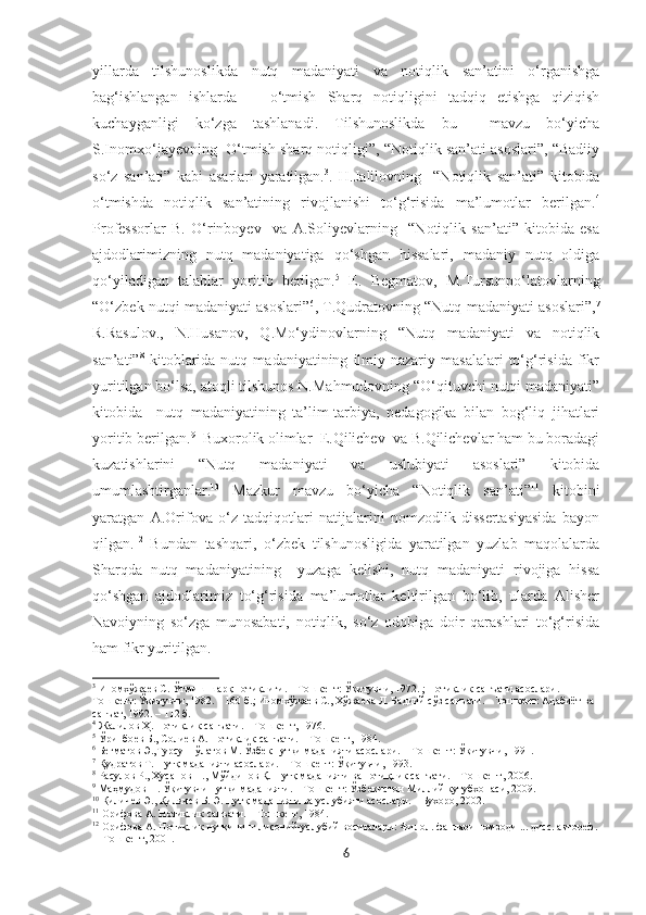 yillarda   tilshunoslikda   nutq   madaniyati   va   notiqlik   san’atini   o‘rganishga
bag‘ishlangan   ishlarda       o‘tmish   Sharq   notiqligini   tadqiq   etishga   qiziqish
kuchayganligi   ko‘zga   tashlanadi.   Tilshunoslikda   bu     mavzu   bo‘yicha
S.Inomxo‘jayevning  O‘tmish sharq notiqligi”, “Notiqlik san’ati asoslari”, “Badiiy
so‘z   san’ati”   kabi   asarlari   yaratilgan. 3
.   H.Jalilovning     “Notiqlik   san’ati”   kitobida
o‘tmishda   notiqlik   san’atining   rivojlanishi   to‘g‘risida   ma’lumotlar   berilgan. 4
Professorlar   B.   O‘rinboyev     va   A.Soliyevlarning     “Notiqlik   san’ati”   kitobida   esa
ajdodlarimizning   nutq   madaniyatiga   qo‘shgan   hissalari,   madaniy   nutq   oldiga
qo‘yiladigan   talablar   yoritib   berilgan. 5
  E.   Begmatov,   M.Tursunpo‘latovlarning
“O‘zbek nutqi madaniyati asoslari” 6
, T.Qudratovning “Nutq madaniyati asoslari”, 7
R.Rasulov.,   N.Husanov,   Q.Mo‘ydinovlarning   “Nutq   madaniyati   va   notiqlik
san’ati” 8
  kitoblarida   nutq   madaniyatining   ilmiy-nazariy   masalalari   to‘g‘risida   fikr
yuritilgan bo‘lsa, atoqli tilshunos N.Mahmudovning “O‘qituvchi nutqi madaniyati”
kitobida     nutq   madaniyatining   ta’lim-tarbiya,   pedagogika   bilan   bog‘liq   jihatlari
yoritib berilgan. 9
  Buxorolik olimlar  E.Qilichev  va B.Qilichevlar ham bu boradagi
kuzatishlarini   “Nutq   madaniyati   va   uslubiyati   asoslari”   kitobida
umumlashtirganlar. 10
  Mazkur   mavzu   bo‘yicha   “Notiqlik   san’ati” 11
  kitobini
yaratgan   A.Orifova   o‘z   tadqiqotlari   natijalarini   nomzodlik   dissertasiyasida   bayon
qilgan. 12
  Bundan   tashqari,   o‘zbek   tilshunosligida   yaratilgan   yuzlab   maqolalarda
Sharqda   nutq   madaniyatining     yuzaga   kelishi,   nutq   madaniyati   rivojiga   hissa
qo‘shgan   ajdodlarimiz   to‘g‘risida   ma’lumotlar   keltirilgan   bo‘lib,   ularda   Alisher
Navoiyning   so‘zga   munosabati,   notiqlik,   so‘z   odobiga   doir   qarashlari   to‘g‘risida
ham fikr yuritilgan.
3
  Иномхўжаѐв С. Ўтмиш шарқ нотиқлиги. – Тошк	ѐнт: Ўқитувчи, 1972. ; Нотиқлик санъати асослари. – 
Тошк	
ѐнт: Ўқитувчи, 1982. – 160 б.; Иномхўжа	ѐв С., Хўжа	ѐва Л. Бадиий сўз санъати. – Тошк	ѐнт: Адабиёт ва 
санъат, 1992. – 112 б.
4
 Жалилов Ҳ. Нотиқлик санъати. – Тошк	
ѐнт, 1976.
5
 Ўринбо	
ѐв Б., Соли	ѐв А. Нотиқлик санъати. – Тошк	ѐнт, 1984.
6
 Б	
ѐгматов Э.,Турсунпўлатов М. Ўзб	ѐк нутқи маданияти асослари. – Тошк	ѐнт: Ўқитувчи, 1991.
7
 Қудратов Т. Нутқ маданияти асослари. – Тошк	
ѐнт: Ўқитувчи, 1993.
8
 Расулов Р., Ҳусанов Н., Мўйдинов Қ. Нутқ маданияти ва нотиқлик санъати. – Тошк	
ѐнт, 2006.
9
 Маҳмудов Н. Ўқитувчи нутқи маданияти. – Тошк	
ѐнт: Ўзб	ѐкистон Миллий кутубхонаси, 2009.
10
 Қилич	
ѐв Э., Қилич	ѐв Б. Э. Нутқ маданияти ва услубияти асослари. – Бухоро, 2002.     
11
 Орифова А. Нотиқлик санъати. – Тошк	
ѐнт, 1984.
12
 Орифова А. Нотиқлик нутқининг лисоний-услубий воситалари: Филол. фанлари номзоди ... дисс. автор	
ѐф.
–  Тошк	
ѐнт, 2001.
6 