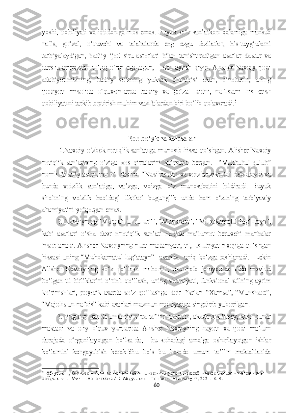 yoshi, qobiliyati va iqtidoriga mos emas. Buyuk so‘z san’atkori qalamiga mansub
nafis,   go‘zal,   o‘quvchi   va   talabalarda   eng   ezgu   fazilatlar,   his-tuyg‘ularni
tarbiyalaydigan,   badiiy   ijod   siru-asrorlari   bilan   tanishtiradigan   asarlar   dastur   va
darsliklarimizdan   to‘liq   o‘rin   egallagan,   –   deb   aytish   qiyin.   Alisher   Navoiy   ijodi
adabiyotimizning,   badiiy   so‘zning   yuksak   cho‘qqisi   ekan,   binobarin,   uning
ijodiyoti   misolida   o‘quvchilarda   badiiy   va   go‘zal   didni,   nafosatni   his   etish
qobiliyatini tarkib toptirish muhim vazifalardan biri bo‘lib qolaveradi. 61
                                       Bob bo‘yicha xulosalar
1.Navoiy o‘zbek notiqlik san’atiga munosib hissa qo‘shgan. Alisher Navoiy
notiqlik   san’atining   o‘ziga   xos   qirralarini   ko‘rsatib   bergan.     “Mahbubul-qulub”
nomli falsafiy asarining 24- faslini  “Nasihat ahli va voizlar zikrida” deb ataydi va
bunda   voizlik   san’atiga,   va’zga,   voizga   o‘z   munosabatini   bildiradi.   Buyuk
shoirning   voizlik   haqidagi   fikrlari   bugunglik   unda   ham   o‘zining   tarbiyaviy
ahamiyatini yo‘qotgan emas.
 2. Navoiyning “Mahbub ul qulub””, “Munshaot”, “Muhokamatul-lug‘otayn”,
kabi   asarlari   o‘sha   davr   nnotiqlik   san’ati   haqida   ma’lumot   beruvchi   manbalar
hisoblanadi.  Alisher   Navoiyning  nutq  madaniyati,  til,  uslubiyat   rivojiga  qo‘shgan
hissasi   uning   “Muhokamatul   lug‘atayn”     asarida     aniq   ko‘zga   tashlanadi.     Lekin
Alisher   Navoiyning   so‘z   qo‘llash   mahorati,   muomala   jarayonida   tilda   mavjud
bo‘lgan   til   birliklarini   o‘rinli   qo‘llash,   uning   ahamiyati,   funksional   stilning   ayrim
ko‘rinishlari,   poyetik   asarda   so‘z   qo‘llashga   doir   fikrlari   “Xamsa”,   “Munshaot”,
“Majolis un-nafois” kabi asarlari mazmun-mohiyatiga singdirib yuborilgan.
 3. Bugungi kunda umumiy o‘rta ta’lim maktabi, akademik litsey, kasb-hunar
maktabi   va   oliy   o‘quv   yurtlarida   Alisher   Navoiyning   hayoti   va   ijodi   ma’lum
darajada   o‘rganilayotgan   bo‘lsa-da,     bu   sohadagi   amalga   oshirilayotgan   ishlar
ko‘lamini   kengaytirish   kerak.Shu   bois   bu   borada   umum   ta’lim   maktablarida
61
 Абдуллаѐв, Комилжон Алиш	ѐр Навоий ҳаёти ва ижодини ўргатиш жараёнида фанлараро инт	ѐграциядан 
фойдаланиш [Матн] : монография / К. Абдулла	
ѐв. - Тошк	ѐнт: Nodirabegim, 2021. - Б.16.
60 