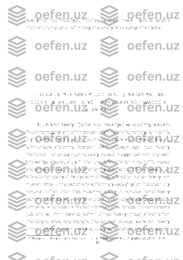 Navoiyning   nutq   madaniyati,   notiqlikka   qo‘shgan   hissasi     yana-da   kengroq
o‘qitilishi, buning uchun  ta’lim jarayonida amaliy ishlar kuchaytirilishi kerak.
III BOB. ALISHYER  NAVOIY  IJODIDA NUTQ  MADANIYATI VA
ODOBINI   SHAKLLANTIRUVCHI  MANBALARNING    PEDAGOGIK
AHAMIYATI
3.1.   Alisher   Navoiy     ijodida   nutq   madaniyati   va   odobining   talablari.
“Nutqning madaniyligini ta’min etadigan to‘g‘rilik, aniqlik, mantiqiylik, ifodalilik,
boylik,   soflik,   jo‘yalilik   kabi   bir   qator   kommunikativ   sifatlar   mavjud.   Ana   shu
kommunikativ   sifatlarning   barchasini   o‘zida   mujassam   etgan   nutq   madaniy
hisoblanadi.   Har   qanday   nutqning   asosiy   maqsadi   muayyan   axborotni   tinglovchi
(o‘quvchi)ga   etkazish,   shu   yo‘l   bilan   unga   ta’sir   qilishdan   iborat   bo‘lib,   mazkur
sifatlarning   jami   nutqning   ta’sirchanligini   yuzaga   keltiradi” 62
.   Ma’lumki,   ulug‘
so‘z sultonlari adabiy til rivojiga salmoqli  hissa qo‘shadilar. Bundan Navoiy ham
mustasno   emas.   Uning   asarlari   so‘z   san’atining   yuksak   g‘oyalar   ifodalangan   oliy
namunasi   bo‘lishi   bilan   birga   mukammal   adabiy   til   namunasi   hamdir.Navoiy
asarlari   tilining   boy   va   go‘zalligi   shundaki,   unda   oddiy   so‘zlashuvda   kundalik
turmushda   ishlatiladigan   so‘zlardan   tortib   turli   ilmu   fanlarga   oid   atamalargacha
juda   aniq   va   o‘rinli   ravishda   iste’mol   qilingan.Navoiy   tilidagi   so‘zlar   ko‘lam
jihatidangina   emas,   rang-baranglik   jihatidan   ham   diqqatga   sazovordir.   Navoiy
tilning   lug‘aviy   boyligini   oshirishda   turkiy   va   o‘zlashma   so‘zlardan   samarali
62
 Маҳмудов Н. Ўқитувчи нутқи маданияти. – Тошкѐнт: Ўзб	ѐкистон Миллий кутубхонаси, 2009. – Б. 42.
61 