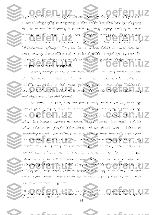 foydalangan.Shoirning   tili   siyg‘a   jihatdan   ham   ungacha   yozilgan   turkiy   asarlar
tilidan o‘zining boyligi va rangorangligi bilan keskin farq qiladi.Navoiy turkiyning
rivojida   muhim   bir   davrning   boshlanishi   va   uning   keyingi   tarakkiyoti   uchun
munosib   zamin   hozirlab   berdi.   Bu   Navoiyning   til   taraqqiysiga   qo‘shgan   hissasi
bo‘ldi.   Ammo   u   til   rivojiga   juda   salmoqli   nazariy   hissa   ham   qo‘shdi.   Uning
“Muhokamatul-lug‘atayn”i   ilmiy   asar   bo‘lib,   u   fakat   o‘zbek   tili   nuqtai   nazaridan
emas,   umumiy  tilshunoslik   nuqtai   nazaridan  sinchiklab   o‘rganishga   loyiq  asardir.
Bu   asarda   til   va   uning   nazariy   masalalari   ilmning   bugungi   talablariga   javob   bera
oladigan darajada tahlil qilingan. 63
Adabiy tilning madaniyligi, o‘tmishda “so‘z  odobi”  deb yuritilishi  bevosita
ta’lim-tarbiyaga   borib   taqaladi.   Navoiyning     har   bir   asarida   so‘z   ulug‘lanadi,
notiqlik,   nutq  odobi,     so‘zlash   madaniyati   haqida     shoir     munosabati   ifodalanadi.
Navoiy   “Mahbub   ul   qulub”   asarida   mudarrislar   haqida   fikr   yuritar   ekan,   nutq
madaniyatiga oid fikrlarini keltiradi:
Mudarris,   o‘qituvchi,   dars   beruvchi   shunday   bo‘lishi   kerakki,   mansabga
chiqish   g‘arazi,   niyati,   qasdi,   maqsadi   bo‘lmasa   va   bilmaydigan   ilmni   ayturga
otlanib       gunoh       ish       qiluvchi         bo‘lmasa   va   shuhratparastlik,   maqtanchoqlik
uchun   dars   hovuzin   tuzmasa   va   hamma   narsani   qamrab   olish   kasali,   olg‘irlik
uchun   so‘zlash   va   g‘avg‘o   ko‘rguzmasa.   Jahldin   dastori   uluv   –   baland   va
dastorining   aloqasi   uzun   bo‘lmasa   va   qilsa   ham,   qilmasa   ham   bo‘ladigan   ishlar
uchun   madrasa   ayvoni   bosh-osti   unga   o‘run,   yotar   uchun   o‘rin-joy   bo‘lmasa.   Diniy
ilmlarni   bilsa   va   yaqiniy   masalalardan   e lga   ta’lim   qilsa,   bersa.   Bevoshlik,
hayosizlikdan   qo‘rqqan   va   nopokliklardan   qochgan   bo‘lsa,   o‘zini   olim   bilgan
necha   noma’lumga   anvoyi   buzuq,   muboh   ishlarni,   qilsa   ham,   qilmasa   ham
bo‘laveradigan   ishlarni,   balki   halol   qilgay.   Qilmas   ishlarni   qilmoq   andin   ma’lum
bo‘lg‘ay  va  qilur   ishlar   tarki   andin   qoida   va   rusum   bo‘lgay.   Bu   mudarris,   o‘qituvchi
e masdurkim,   bid’at   tarqatuvchidir   va   mundaq   kishi   suhbati   islom   ahlidan
qaytarilgandir,   man   qilingandir.
63
 Ҳасанов С. Алишѐр Навоийнинг жаҳон маданиятида тутган ўрни. “ Алиш	ѐр  Навоий  ижодий  м	ѐросининг
умумбашарият  маънавий - маърифий  тараққиётидаги  ўрни” мавзусидаги халқаро илмий-амалий  анжумани
мат	
ѐриаллари. Навоий, 2017.  - Б. 39.
62 