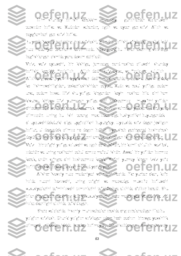 Olim   shunday   bo‘lishi   kerakkim   mutaqqiy   –   gunohlardan   saqlanuvchi
taqvodor   bo‘lsa   va   Xudodan   xabardor,   ogoh   va   aytar   gap-so‘zi   Alloh   va
payg‘ambari   gap-so‘zi  bo‘lsa.
Bu yerda Navoiy notiqning  rost so‘zlashi, bilimdon bo‘lishi, g‘iybat qilmasligi kabi
nutq   madaniyati   talablarini   keltirmoqda.   Navoiyning   bu   fikrlari   asarning   voizlarga
bag‘ishlangan qismida yana davom ettiriladi:
Voiz,   va’z   aytuvchi,   bir   kishiga,   jamoatga   pand-nasihat   qiluvchi   shunday
bo‘lishi   kerakki,   “qolalloh   –   Alloh   dedi”   so‘z   aytsa,   va   “qola   ra-   sululloh   –
Allohning   rasuli,   ya’ni   Payg‘ambar   dedi”   muxolafatidan,   qarama-qarshiligidan,
ke-   lishmovchiligidan,   teskarilashishidan   qaytsa,   Xudo   va   rasul   yo‘liga   qadam
ursa,   qadam   bossa.   O‘zi   shu   yo‘lga     kirgandan     keyin     nasihat     bila     e lni   ham
kivursa,   kiritsa.   O‘zi   yurmagan   yo‘lga   e lni   boshqarmoq   –   musofirni   yo‘ldan
chiqarmoqdir   va   biyobonga   keturmak   va   cho‘lu   sahroda   yo‘qotmoqdir,   yo‘q
qilmoqdir.    Uning     bu     ishi     tarang     mast   odam  e lga   hushyorlikni   buyurgandek   –
e l   uyquvchidekdurki   e lga   uyg‘oqlikni   buyurg‘ay.   Uyqusida   so‘z   degan   jevligon
bo‘lur,   ul   degandek   qilmoq   ne   degon   bo‘lur.   Uyqusirab   gapirganni   bosinqirash
deydilar,   bosinqirashda   aytilgan gapni amalga oshirilgan ishni nima desa  bo‘lur.
Va’z   –   bir   to‘g‘ri   yo‘lga   soluvchi   va   ogoh  e tish   ishidir,   bir   komil   ahlulloh     vazifasi,
odatidir   va   uning   nasihatini   qabul   e tmoq   ma’qul   ishdir.   Avval   bir   yo‘ldan   bormoq
kerak,   andin   so‘ngra   e lni   boshqarmoq   kerak.   Yo‘lni   yurmay   kirgan   izsiz   yo‘q
bo‘lib  ketar   va   boshqa,   teskari   maqsad  ye riga  ye tar.
Alisher   Navoiy   nutq   madaniyati   va   odobi   haqida   fikr   yuritar   ekan,   ko‘p
holda   nutqni   bezovchi,   uning   to‘g‘ri   va   maqsadga   muvofiq   bo‘luvchi
xususiyatlarini   ta’minlovchi   tomonlarini   ta’kidlashga   alohida   e’tibor   beradi.   Shu
bilan   birga,   adib   nutqning   salbiy   xususiyatlarini   nutq   madaniyati   va   odobiga   zid
holat ekanligini alohida  ta’kidlagan.  
       Sharq xalqlarida  insoniy  munosabatlar orasida eng qoralanadigan illat bu –
yolg‘on so‘zlash. Chunki yolg‘on so‘zlagan odam hech qachon   birovga yaxshilik
qilmaydi,   oilasida,   ishida   baraka   bo‘lmaydi,   deb   hisoblangan.   Alisher   Navoiy
63 