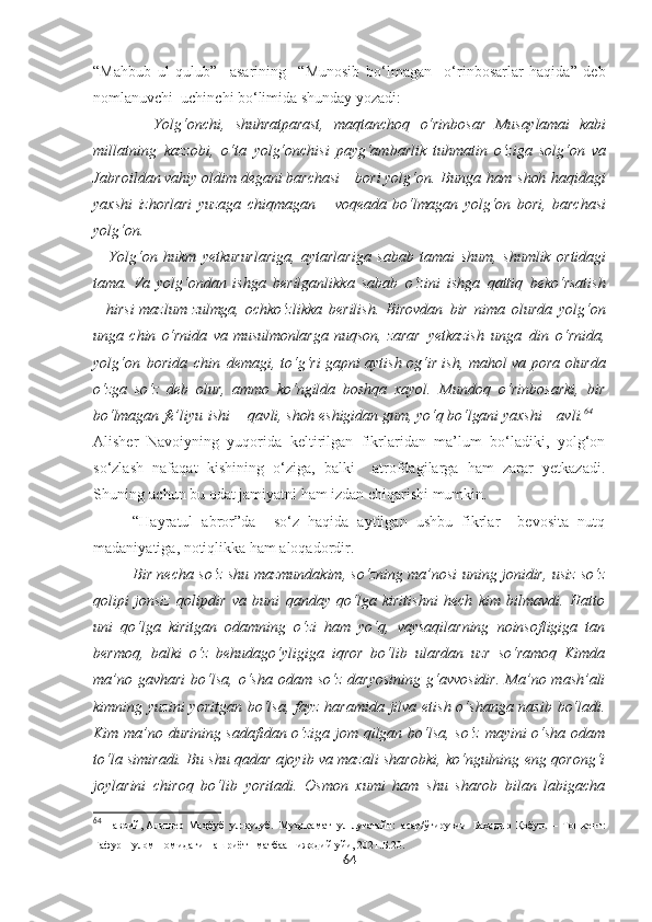 “Mahbub   ul   qulub”     asarining     “Munosib   bo‘lmagan     o‘rinbosarlar   haqida”   deb
nomlanuvchi  uchinchi bo‘limida shunday yozadi:
            Yolg‘onchi,   shuhratparast,   maqtanchoq   o‘rinbosar   Musaylamai   kabi
millatning   kazzobi,   o‘ta   yolg‘onchisi   payg‘ambarlik   tuhmatin   o‘ziga   solg‘on   va
Jabroildan   vahiy   oldim   degani   barchasi   –   bori yolg‘on.   Bunga   ham   shoh   haqidagi
yaxshi   izhorlari   yuzaga   chiqmagan   –   voqeada   bo‘lmagan   yolg‘on   bori,   barchasi
yolg‘on.
Yolg‘on   hukm   yetkururlariga,   aytarlariga   sabab   tamai   shum,   shumlik   ortidagi
tama.   Va   yolg‘ondan   ishga   berilganlikka   sabab   o‘zini   ishga   qattiq   beko‘rsatish
–   hirsi   mazlum   zulmga,   ochko‘z likka   berilish.   Birovdan   bir   nima   olurda   yolg‘on
unga   chin   o‘rnida   va   musulmonlarga   nuqson,   zarar   yetkazish   unga   din   o‘rnida,
yolg‘on   borida   chin   demagi, to‘g‘ri gapni aytish og‘ir ish,   mahol   va pora olurda
o‘zga   so‘z   deb   olur,   ammo   ko‘ngilda   boshqa   xayol.   Mundoq   o‘rinbosarki,   bir
bo‘lmagan   fe’liyu   ishi   –   qavli,  shoh  eshigidan gum, yo‘q  bo‘lgani  yaxshi – avli. 64
Alisher   Navoiyning   yuqorida   keltirilgan   fikrlaridan   ma’lum   bo‘ladiki,   yolg‘on
so‘zlash   nafaqat   kishining   o‘ziga,   balki     atrofdagilarga   ham   zarar   yetkazadi.
Shuning uchun bu odat jamiyatni ham izdan chiqarishi mumkin.
“Hayratul   abror”da     so‘z   haqida   aytilgan   ushbu   fikrlar     bevosita   nutq
madaniyatiga, notiqlikka ham aloqadordir.
Bir necha so‘z shu mazmundakim, so‘zning ma’nosi uning jonidir, usiz so‘z
qolipi   jonsiz   qolipdir   va   buni   qanday   qo‘lga   kiritishni   hech   kim   bilmavdi.   Hatto
uni   qo‘lga   kiritgan   odamning   o‘zi   ham   yo‘q,   vaysaqilarning   noinsofligiga   tan
bermoq,   balki   o‘z   behudago‘yligiga   iqror   bo‘lib   ulardan   uzr   so‘ramoq   Kimda
ma’no  gavhari  bo‘lsa,  o‘sha  odam  so‘z  daryosining  g‘avvosidir.   Ma’no mash’ali
kimning yuzini  yoritgan bo‘lsa, fayz haramida jilva etish o‘shanga nasib bo‘ladi.
Kim ma’no durining sadafidan o‘ziga jom qilgan bo‘lsa, so‘z mayini o‘sha odam
to‘la simiradi. Bu shu qadar ajoyib va mazali sharobki, ko‘ngulning eng qorong‘i
joylarini   chiroq   bo‘lib   yoritadi.   Osmon   xumi   ham   shu   sharob   bilan   labigacha
64
  Навоий, Алишѐр   Маҳбуб   ул-қулуб.   Муҳокамат   ул-луғатайн:   асар/ўгирувчи   Баҳодир   Қобул.   –   Тошк	ѐнт:
Ғафур   Ғулом   номидаги   нашриёт-   матбаа    ижодий  уйи, 2021.Б.20.
64 