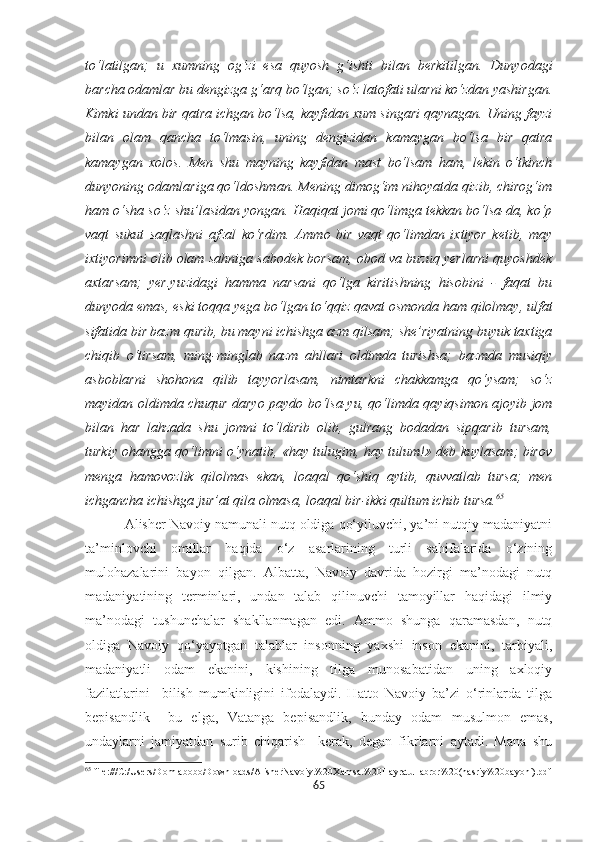 to‘latilgan;   u   xumning   og‘zi   esa   quyosh   g‘ishti   bilan   berkitilgan.   Dunyodagi
barcha odamlar bu dengizga g‘arq bo‘lgan; so‘z latofati ularni ko‘zdan yashirgan.
Kimki undan bir qatra ichgan bo‘lsa, kayfidan xum singari qaynagan. Uning fayzi
bilan   olam   qancha   to‘lmasin,   uning   dengizidan   kamaygan   bo‘lsa   bir   qatra
kamaygan   xolos.   Men   shu   mayning   kayfidan   mast   bo‘lsam   ham,   lekin   o‘tkinch
dunyoning odamlariga qo‘ldoshman. Mening dimog‘im nihoyatda qizib, chirog‘im
ham o‘sha so‘z shu’lasidan yongan. Haqiqat jomi qo‘limga tekkan bo‘lsa-da, ko‘p
vaqt   sukut   saqlashni   afzal   ko‘rdim.   Ammo   bir   vaqt   qo‘limdan   ixtiyor   ketib,   may
ixtiyorimni olib olam sahniga sabodek borsam, obod va buzuq yerlarni quyoshdek
axtarsam;   yer.yuzidagi   hamma   narsani   qo‘lga   kiritishning   hisobini   -   faqat   bu
dunyoda emas, eski toqqa yega bo‘lgan to‘qqiz qavat osmonda ham qilolmay, ulfat
sifatida bir bazm qurib, bu mayni ichishga azm qilsam; she’riyatning buyuk taxtiga
chiqib   o‘tirsam,   ming-minglab   nazm   ahllari   oldimda   turishsa;   bazmda   musiqiy
asboblarni   shohona   qilib   tayyorlasam,   nimtarkni   chakkamga   qo‘ysam;   so‘z
mayidan oldimda chuqur daryo paydo bo‘lsa-yu, qo‘limda qayiqsimon ajoyib jom
bilan   har   lahzada   shu   jomni   to‘ldirib   olib,   gulrang   bodadan   sipqarib   tursam,
turkiy ohangga qo‘limni o‘ynatib, «hay tulugim, hay tulum!» deb kuylasam; birov
menga   hamovozlik   qilolmas   ekan,   loaqal   qo‘shiq   aytib,   quvvatlab   tursa;   men
ichgancha ichishga jur’at qila olmasa, loaqal bir-ikki qultum ichib tursa. 65
          Alisher Navoiy namunali nutq oldiga qo‘yiluvchi, ya’ni nutqiy madaniyatni
ta’minlovchi   omillar   haqida   o‘z   asarlarining   turli   sahifalarida   o‘zining
mulohazalarini   bayon   qilgan.   Albatta,   Navoiy   davrida   hozirgi   ma’nodagi   nutq
madaniyatining   terminlari,   undan   talab   qilinuvchi   tamoyillar   haqidagi   ilmiy
ma’nodagi   tushunchalar   shakllanmagan   edi.   Ammo   shunga   qaramasdan,   nutq
oldiga   Navoiy   qo‘yayotgan   talablar   insonning   yaxshi   inson   ekanini,   tarbiyali,
madaniyatli   odam   ekanini,   kishining   tilga   munosabatidan   uning   axloqiy
fazilatlarini     bilish   mumkinligini   ifodalaydi.   Hatto   Navoiy   ba’zi   o‘rinlarda   tilga
bepisandlik     bu   elga,   Vatanga   bepisandlik,   bunday   odam   musulmon   emas,
undaylarni   jamiyatdan   surib   chiqarish     kerak,   degan   fikrlarni   aytadi.   Mana   shu
65
  file:///C:/Users/Domlabobo/Downloads/AlisherNavoiy.%20Xamsa.%20Hayratul  abror%20(nasriy%20bayoni).pdf
65 