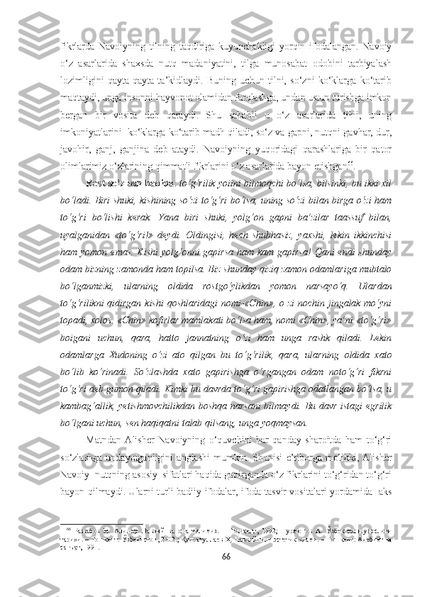 fikrlarda   Navoiyning   tilning   taqdiriga   kuyunchakligi   yorqin   ifodalangan.   Navoiy
o‘z   asarlarida   shaxsda   nutq   madaniyatini,   tilga   munosabat   odobini   tarbiyalash
lozimligini   qayta-qayta   ta’kidlaydi.   Buning   uchun   tilni,   so‘zni   ko‘klarga   ko‘tarib
maqtaydi, unga insonni hayvonot olamidan farqlashga, undan ustun turishga imkon
bergan   bir   vosita   deb   qaraydi.   Shu   sababli   u   o‘z   asarlarida   tilni,   uning
imkoniyatlarini  ko‘klarga ko‘tarib madh qiladi, so‘z va gapni, nutqni gavhar, dur,
javohir,   ganj,   ganjina   deb   ataydi.   Navoiyning   yuqoridagi   qarashlariga   bir   qator
olimlarimiz o‘zlarining qimmatli fikrlarini o‘z asarlarida bayon etishgan 66
.  
Rost so‘zlash haqida .  to‘g‘rilik yoiini bilmoqchi bo‘lsa, bilsinki, bu ikki xil
bo‘ladi. Biri shuki, kishining so‘zi to‘g‘ri bo‘lsa, uning so‘zi bilan birga o‘zi ham
to‘g‘ri   bo‘lishi   kerak.   Yana   biri   shuki,   yolg‘on   gapni   ba’zilar   taassuf   bilan,
uyalganidan   «to‘g‘ri!»   deydi.   Oldingisi,   hech   shubhasiz,   yaxshi,   lekin   ikkinchisi
ham yomon emas.  Kishi  yolg‘onni  gapirsa  ham kam gapirsa!  Qani  endi  shunday
odam bizning zamonda ham topilsa. Biz shunday qiziq zamon odamlariga mubtalo
bo‘lganmizki,   ularning   oldida   rostgo‘ylikdan   yomon   narsayo‘q.   Ulardan
to‘g‘rilikni  qidirgan kishi  qoshlaridagi  nomi-«Chin», o zi  nochin jingalak mo‘yni
topadi, xolos. «Chin» kofirlar mamlakati bo‘lsa ham, nomi «Chin», ya’ni «to‘g‘ri»
boigani   uchun,   qara,   hatto   jannatning   o‘zi   ham   unga   rashk   qiladi.   Lekin
odamlarga   Xudoning   o‘zi   ato   qilgan   bu   to‘g‘rilik,   qara,   ularning   oldida   xato
bo‘lib   ko‘rinadi.   So‘zlashda   xato   gapirishga   o‘rgangan   odam   noto‘g‘ri   fikrni
to‘g‘ri deb gumon qiladi. Kimki bu davrda to‘g‘ri gapirishga odatlangan bo‘lsa, u
kambag‘allik, yetishmovchilikdan boshqa narsani  bilmaydi. Bu davr istagi egrilik
bo‘lgani uchun, sen haqiqatni talab qilsang, unga yoqmaysan.
Matndan   Alisher   Navoiyning   o‘quvchini   har   qanday   sharoitda   ham   to‘g‘ri
so‘zlashga   undayotganligini   anglashi   mumkin.   Shunisi   e’tiborga   molikki,   Alisher
Navoiy  nutqning asosiy  sifatlari haqida gapirganda o‘z fikrlarini to‘g‘ridan to‘g‘ri
bayon qilmaydi. Ularni turli badiiy ifodalar, ifoda tasvir vositalari yordamida   aks
66
  Ражабов   Н.   Алишѐр   Навоий   ва   она   тилимиз.   –   Тошк	ѐнт,   1992;   Нурмонов   А.   Ўзб	ѐк   тилшунослиги
тарихи. – Тошк	
ѐнт: Ўзб	ѐкистон, 2002.; Қудратулла	ѐв Ҳ. Навоийнинг эст	ѐтик олами. – Тошк	ѐнт: Адабиёт ва
санъат, 1991. 
66 