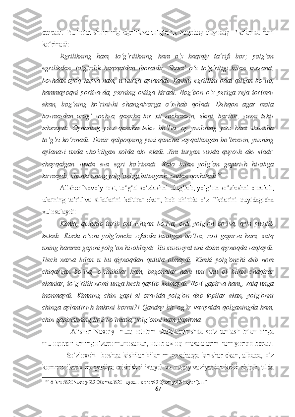 ettiradi.  Bu holat shoirning  egrilik va to‘g‘rilik  haqidagi quyidagi  fikrlarida ham
ko‘rinadi:
Egrilikning   ham,   to‘g‘rilikning   ham   o‘z   haqiqiy   ta’rifi   bor;   yolg‘on
egrilikdan,   to‘g‘rilik   haqiqatdan   iboratdir.   Sham’   o‘z   to‘g‘riligi   bilan   xursand;
boshdan-oyoq   kuysa   ham,   u   nurga   aylanadi.   Yashin   egrilikni   odat   qilgan   bo‘lib,
hammayoqni   yoritsa-da,   yerning   ostiga   kiradi.   Bog‘bon   o‘z   yeriga   reja   tortmas
ekan,   bog‘ning   ko‘rinishi   changalzorga   o‘xshab   qoladi.   Dehqon   agar   mola
bosmasdan   urug‘   sochsa,   qancha   bir   xil   sochmasin,   ekini,   baribir,   suvni   tekis
ichmaydi.   Oynaning   yuzi   qancha   tekis   bo‘lsa,   oy   yuzlining   yuzi   ham   shuncha
to‘g‘ri ko‘rinadi. Temir qalpoqning yuzi qancha sayqallangan bo‘lmasin, yuzning
aylanasi   unda   cho‘zilgan   xolda   aks   etadi.   Jim   turgan   suvda   quyosh   aks   etadi:
chayqalgan   suvda   esa   egri   ko‘rinadi.   Xato   bilan   yolg‘on   gapirish   hisobga
kirmaydi; chunki uning yolg‘onligi bilingach, undan qochiladi. 67
Alisher Navoiy rost, to‘g‘ri so‘zlashni ulug‘lab, yolg‘on so‘zlashni qoralab,
ularning   ta’rif   va   sifatlarini   keltirar   ekan,   bob   ohirida   o‘z   fikrlarini   quyidagicha
xulosalaydi:
Kimki,   qizishib   turib   ont   ichgan   bo‘lsa,   onti   yolg‘on   bo‘lsa,   aybi   yuvilib
ketadi.   Kimki   o‘zini   yolg‘onchi   sifatida   tanitgan   bo‘lsa,   rost   gapirsa   ham,   xalq
uning hamma gapini yolg‘on hisoblaydi. Bu xususiyat uni doim qiynoqda saqlaydi.
Hech   narsa   bilan   u   bu   qiynoqdan   qutula   olmaydi.   Kimki   yolg‘onchi   deb   nom
chiqargan   bo‘lsa,   o‘zinikilar   ham,   begonalar   ham   uni   shu   ot   bilan   chaqirar
ekanlar, to‘g‘rilik nomi unga hech qaytib kelmaydi. Rost gapirsa ham,, xalq unga
inonmaydi.   Kimning   chin   gapi   el   orasida   yolg‘on   deb   topilar   ekan,   yolg‘onni
chinga  aylantirish   imkoni   bormi?!   Qanday  bir   og‘ir   vaziyatda  qolganingda  ham,
chin gapirishning iloji bo‘lmasa, yolg‘onni ham gapirma.
                    Alisher   Navoiy     nutq   odobini   shakllantirishda   so‘z   tanlash   bilan   birga
muloqotchilarning o‘zaro munosabati, odob-axloq  masalalarini ham yoritib beradi.
                   So‘zlovchi    boshqa  kishilar  bilan munosabatga  kirishar  ekan, albatta, o‘z
kommunikativ maqsadiga erishishni istaydi va nutqiy vaziyatdan kelib chiqib, tilda
67
  Alisher%20Navoiy.%20Xamsa.%20Hayratul-abror%20(nasriy%20bayoni).pdf
67 