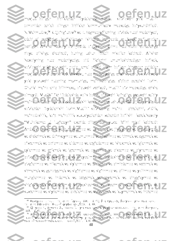 mavjud   bo‘lgan     birliklardan   foydalanadi.   Bunda     so‘zlovchi   yoki   muallif
tomonidan   tanlab   olingan   birliklar   kommunikativ   maqsadga   bo‘ysundiriladi.
N.Mahmudov, 68
 R.Qo‘ng‘urov 69
 va E.Begmatov 70
larning  o‘zbek nutqi madaniyati,
adabi   til   me’yoriga   bag‘ishlangan   ishlarida   bu   haqda   mufassal   ma’lumotlar
berilgan.   Alisher   Navoiy   o‘z   ijodida   o‘quvchini   doimo   nutq   odobi   qoidalariga
rioya   qilishga   chaqiradi,   buning   uchun   ibratli   misollar   keltiradi.   Alisher
Navoiyning   nutq   madaniyatiga   oid   fikrlarini   umumlashtiradigan   bo‘lsak,
so‘zlovchi   yoki   yozuvchi,   notiq     amal   qilishi   lozim   bo‘lgan   bir   qator   qoidalar
mavjudligi  ma’lum  bo‘ladi. Avvalo, nutq madaniyatiga erishish  uchun so‘zlovchi
yoki   yozuvchi   nutqning   mazmuniga,   ma’nodorligiga   e’tibor   qaratishi   lozim.
Chunki   ma’no   aniq   bilinmasa,   o‘quvchi   zerikadi,   muallif   o‘z   maqsadiga   erisha
olmaydi. Muallif fikr ifodalashda xolis bo‘lib, o‘quvchi ko‘ngliga teguvchi salbiy
ma’noli so‘zlarni qo‘llashdan qochishi kerak.Buning uchun pardali, ijobiy ma’noli
so‘zlardan   foydalanishi   lozim.Muallif   so‘zlarning   ma’no     qirralarini,   zidlik,
ma’nodoshlik,   ko‘p   ma’nolilik   xususiyatlaridan   xabardor   bo‘lishi     kerak.Navoiy
“Muhokamat   ul   lug‘atayn”   asarida   tilimizdagi   yuzta   fe’lni   misol   keltiradi:
Andoqki:   quvormoq   va   quruqshamoq   va   usharmak   va   jiyjaymoq   va   o‘ngdaymok
va chekrimak va do‘msaymoq va umunmoq va o‘sanmoq va itirmak va egarmak va
o‘xranmak va toriqmoq va aldamoq va arg‘adamoq va ishastmak  va iglanmak va
aylanmoq   va   erikmak   va   igranmak   va   ovunmoq   va   qistamoq   va   qiynamoq   va
qo‘zg‘almoq   va   sovrulmoq   va   chayqalmoq   va   devdashimoq   va   qiymanmoq   va
qizg‘anmoq va nikamak va siylanmoq va tanlamoq va qimirdamoq va serpmak va
sirmamak va ganorgamak va sig‘riqmoq va sig‘inmoq va qilimoq va yolinmoq va
munglanmoq   va   indamak   va   tergamak   va   tevramak   va   qingg‘aymoq   va
shig‘aldamak   va   singramoq   va   yashqamoq   va   isqarmoq   va   ko‘ngranmak   va
suxranmoq va siypamoq va qoralamoq va surkanmak va kuymanmak va intramoq
68
  Маҳмудов   Н.   Тил.   –   Тошкѐнт:     Ёзувчи,   1998.   –   Б.   40;   Ўша   муаллиф,   Ўқитувчи   нутқи   маданияти.   –
Тошк	
ѐнт: Ўзб	ѐкистон Миллий кутубхонаси, 2009. – Б.188.
69
  Қўнғуров   Р.,   Б	
ѐгматов   Э.,   Тожи	ѐв   Ё.   Нутқ   маданияти   ва   услубият   асосолари.   –   Тошк	ѐнт:   Ўқитувчи,
1992. – Б 160.
70
  Б	
ѐгматов   Э.,   А.Маматов.   Адабий   норма   назарияси.   –   Тошк	ѐнт,   1999.   –   Б.138;   Б	ѐгматов   Э.   Алиш	ѐр
Навоий   асарларида   нутқ   маданиятига   оид   тушунчалар   тизими   /   Алиш	
ѐр   Навоий   ижоди   ва   маънавий-
маданий тараққиёт масалалари. – Навоий, 2001. – Б. 80-82.  
68 