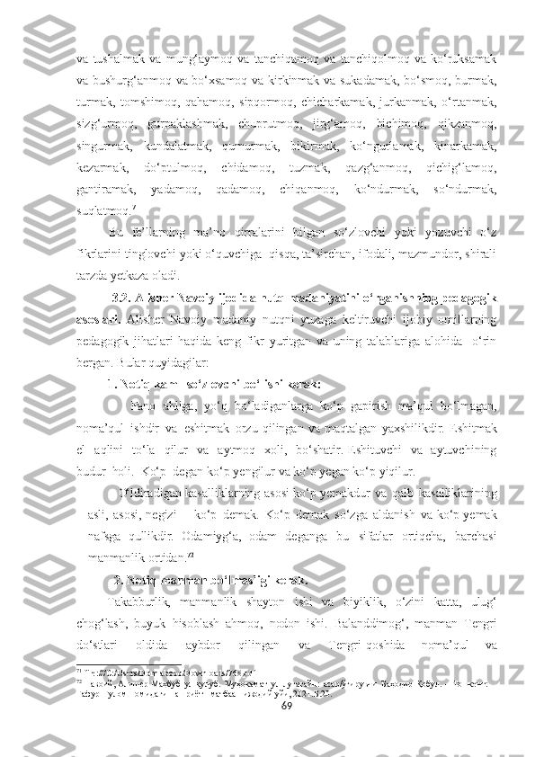 va   tushalmak   va   mung‘aymoq   va   tanchiqamoq   va   tanchiqolmoq   va   ko‘ruksamak
va bushurg‘anmoq va bo‘xsamoq va kirkinmak va sukadamak, bo‘smoq, burmak,
turmak,   tomshimoq,   qahamoq,   sipqormoq,   chicharkamak,   jurkanmak,   o‘rtanmak,
sizg‘urmoq,   gurpaklashmak,   chuprutmoq,   jirg‘amoq,   bichimoq,   qikzanmoq,
singurmak,   kundalatmak,   qumurmak,   bikirmak,   ko‘ngurlamak,   kinarkamak,
kezarmak,   do‘ptulmoq,   chidamoq,   tuzmak,   qazg‘anmoq,   qichig‘lamoq,
gantiramak,   yadamoq,   qadamoq,   chiqanmoq,   ko‘ndurmak,   so‘ndurmak,
suqlatmoq. 71
Bu   fe’llarning   ma’no   qirralarini   bilgan   so‘zlovchi   yoki   yozuvchi   o‘z
fikrlarini tinglovchi yoki o‘quvchiga  qisqa, ta’sirchan, ifodali, mazmundor, shirali
tarzda yetkaza oladi.
           3.2. Alisher Navoiy ijodida  nutq madaniyatini o‘rganishning pedagogik
asoslari .   Alisher   Navoiy   madaniy   nutqni   yuzaga   keltiruvchi   ijobiy   omillarning
pedagogik   jihatlari   haqida   keng   fikr   yuritgan   va   uning   talablariga   alohida     o‘rin
bergan. Bular quyidagilar:
          1. Notiq kam   so‘zlovchi bo‘lishi kerak:   
                    Fano   ahliga,   yo‘q   bo‘ladiganlarga   ko‘p   gapirish   ma’qul   bo‘lmagan,
noma’qul   ishdir   va   eshitmak   orzu   qilingan   va   maqtalgan   yaxshilikdir.   Eshitmak
el     aqlini     to‘la     qilur     va     aytmoq     xoli,     bo‘shatir.   Eshituvchi     va     aytuvchining
budur     holi.     Ko‘p     degan   ko‘p yengilur va ko‘p yegan ko‘p yiqilur.
O‘ ldiradigan   kasalli k larning   asosi   ko‘p yemakdur   va   qalb   kasalliklarining
asli,   asosi,   negizi   –   ko‘p   demak.   Ko‘p   demak   so‘zga   aldanish   va   ko‘p   yemak
nafsga   qullikdir.   Odamiyg‘a,   odam   deganga   bu   sifatlar   ortiqcha,   barchasi
manmanlik   ortidan. 72
             2. Notiq manman bo‘lmasligi kerak.
Takabburlik,   manmanlik   shayton   ishi   va   bi yiklik,   o‘zini   katta,   ulug‘
chog‘lash,   buyuk   hisoblash   ahmoq,   nodon   ishi.   Balanddimog‘,   manman   Tengri
do‘stlari       oldida       aybdor       qilingan       va       Tengri   qoshida       noma’qul       va
71
 file:///C:/Users/Domlabobo/Downloads/768.pdf
72
  Навоий, Алишѐр   Маҳбуб   ул-қулуб.   Муҳокамат   ул-луғатайн:   асар/ўгирувчи   Баҳодир   Қобул.   –   Тошк	ѐнт:  
Ғафур   Ғулом   номидаги   нашриёт-   матбаа    ижодий  уйи, 2021. Б.20.
69 