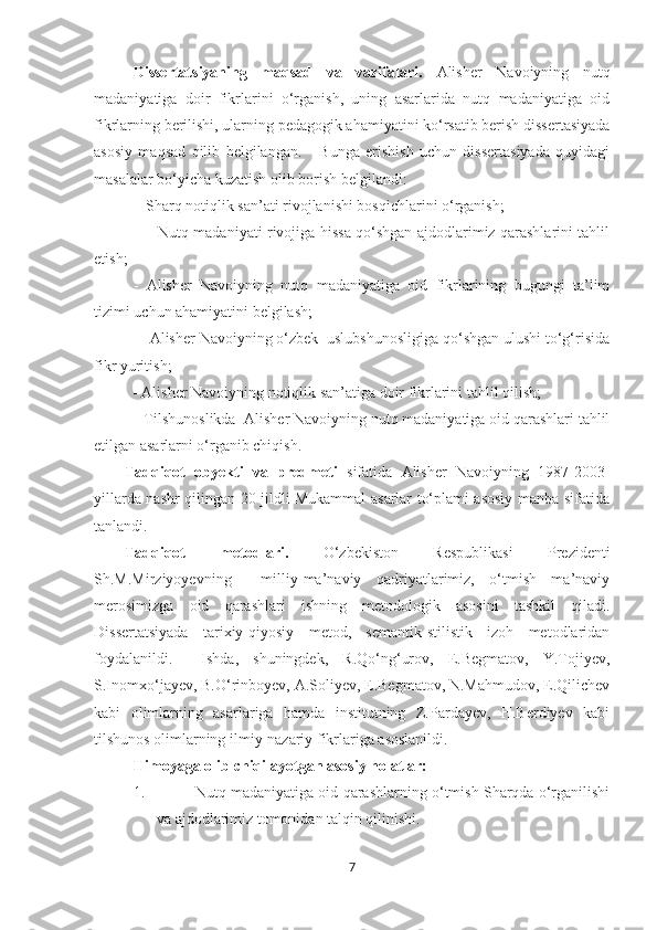 Dissertatsiyaning   maqsad   va   vazifalari.   Alisher   Navoiyning   nutq
madaniyatiga   doir   fikrlarini   o‘rganish,   uning   asarlarida   nutq   madaniyatiga   oid
fikrlarning berilishi, ularning pedagogik ahamiyatini ko‘rsatib berish dissertasiyada
asosiy   maqsad   qilib   belgilangan.       Bunga   erishish   uchun   dissertasiyada   quyidagi
masalalar bo‘yicha kuzatish olib borish belgilandi: 
 - Sharq notiqlik san’ati rivojlanishi bosqichlarini o‘rganish; 
                      - Nutq madaniyati rivojiga hissa qo‘shgan ajdodlarimiz qarashlarini tahlil
etish; 
-   Alisher   Navoiyning   nutq   madaniyatiga   oid   fikrlarining   bugungi   ta’lim
tizimi uchun ahamiyatini belgilash;
           -   Alisher Navoiyning o‘zbek  uslubshunosligiga qo‘shgan ulushi to‘g‘risida
fikr yuritish;
           -  Alisher Navoiyning notiqlik san’atiga doir fikrlarini tahlil qilish;
           - Tilshunoslikda  Alisher Navoiyning nutq madaniyatiga oid qarashlari tahlil
etilgan asarlarni o‘rganib chiqish.
Tadqiqot   obyekti   va   predmeti   sifatida   Alisher   Navoiyning   1987-2003-
yillarda nashr qilingan 20 jildli Mukammal asarlar to‘plami asosiy manba sifatida
tanlandi. 
Tadqiqot   metodlari.   O‘zbekiston   Respublikasi   Prezidenti
Sh.M.Mirziyoyevning     milliy-ma’naviy   qadriyatlarimiz,   o‘tmish   ma’naviy
merosimizga   oid   qarashlari   ishning   metodologik   asosini   tashkil   qiladi.
Dissertatsiyada   tarixiy-qiyosiy   metod,   semantik-stilistik   izoh   metodlaridan
foydalanildi.     Ishda,   shuningdek,   R.Qo‘ng‘urov,   E.Begmatov,   Y.Tojiyev,
S.Inomxo‘jayev, B.O‘rinboyev, A.Soliyev, E.Begmatov, N.Mahmudov, E.Qilichev
kabi   olimlarning   asarlariga   hamda   institutning   Z.Pardayev,   H.Berdiyev   kabi
tilshunos olimlarning ilmiy-nazariy fikrlariga asoslanildi.  
Himoyaga olib chiqilayotgan asosiy holatlar:
1. Nutq madaniyatiga oid qarashlarning o‘tmish Sharqda o‘rganilishi
va ajdodlarimiz tomonidan talqin qilinishi. 
7 