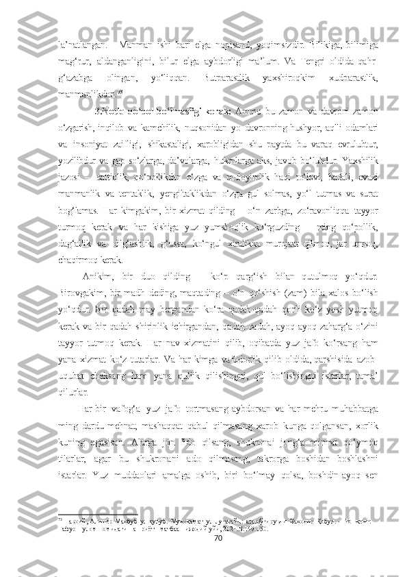 la’natlangan.       Manman   ishi   bari   elga   nopisand,   yoqimsizdir.   Bilikiga,   bilimiga
mag‘rur,   aldanganligini,   bilur   elga   aybdorligi   ma’lum.   Va   Tengri   oldida   qahr-
g‘azabga   olingan,   yo‘liqqan.   Butparastlik   yaxshiroqkim   xudparastlik,
manmanlikdan. 73
              3.Notiq qo‘pol bo‘lmasligi kerak:  Ammo   bu   zamon   va   davroni   zamon
o‘zgarish,   inqilob   va   kamchilik,   nuqsonidan   yo   davronning   hushyor,   aqlli   odamlari
va   insoniyat   zaifligi,   shikastaligi,   xarobligidan   shu   paytda   bu   varaq   evrulubtur,
yozilibdur   va   gap-so‘zlarga,   da’volarga,   hukmlarga   aks,   javob   bo‘lubdur.   Yaxshilik
jazosi   –   qattiqlik,   qo‘pollikdan   o‘zga   va   muloyimlik   haqi   to‘lovi,   badali,   evazi
manmanlik   va   tentaklik,   yengiltaklikdan   o‘zga   gul   solmas,   yo‘l   tutmas   va   surat
bog‘lamas.   Har   kimgakim,   bir   xizmat   qilding   –   o‘n   zarbga,   zo‘ravonliqqa   tayyor
turmoq   kerak   va   har   kishiga   yuz   yumshoqlik   ko‘rguzding   –   ming   qo‘pollik,
dag‘allik   va   dilg‘ashlik,   g‘ussa,   ko‘ngul   xiralikka   murojaat   qilmoq,   jar   urmoq,
chaqirmoq   kerak.
Anikim,   bir   duo   qilding   –   ko‘p   qarg‘ish   bilan   qutulmoq   yo‘qdur.
Birovgakim,   bir   madh   deding,   maqtading   –   o‘n   qo‘shish   (zam)   bila   xalos   bo‘lish
yo‘qdur.   Bir   qadah   may   bergandan   ko‘ra   qadah-qadah   qonli   ko‘z   yosh   yutmoq
kerak   va   bir   qadah   shirinlik   ichirgandan,   qadah-qadah,   ayoq-ayoq   zaharg‘a   o‘zini
tayyor   tutmoq   kerak.   Har   nav   xizmatini   qilib,   oqibatda   yuz   jafo   ko‘rsang   ham
yana   xizmat   ko‘z   tutarlar.   Va   har   kimga   vafodorlik   qilib   oldida, qarshisida   azob-
uqubat   cheksang   ham   yana   qullik   qilishingni,   qul   bo‘lishingni   istarlar,   tama’
qilurlar.
Har   bir    vafog‘a    yuz    jafo    tortmasang   aybdorsan   va   har   mehru   muhabbatga
ming   dardu   mehnat,   mashaqqat   qabul   qilmasang   xarob   kunga   qolgansan,   xorlik
kuning   egasisan.   Alarga   jon   fido   qilsang,   shukronai   jong‘a   minnat   qo‘ymoq
tilarlar,   agar   bu   shukronani   ado   qilmasang,   takrorga   boshidan   boshlashni
istarlar.   Yuz   muddaolari   amalga   oshib,   biri   bo‘lmay   qolsa,   boshdin-ayoq   sen
73
  Навоий, Алишѐр   Маҳбуб   ул-қулуб.   Муҳокамат   ул-луғатайн:   асар/ўгирувчи   Баҳодир   Қобул.   –   Тошк	ѐнт:  
Ғафур   Ғулом   номидаги   нашриёт-   матбаа    ижодий  уйи, 2021. Б.149-150.
70 