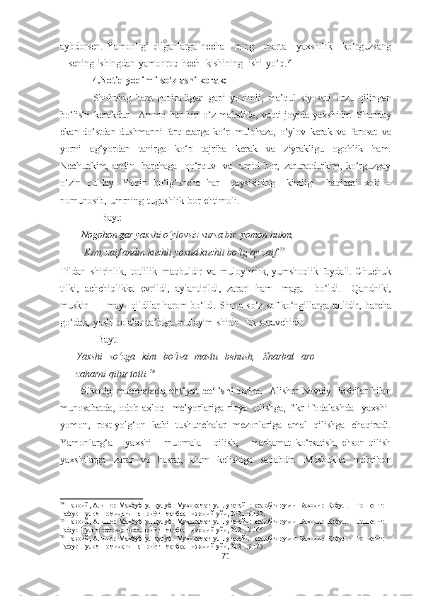 aybdorsen.   Yamonlig‘   qilganlarga   necha      ming      marta       yaxshilik      ko‘rguzsang
–   sening   ishingdan   yamonroq   hech     kishining    ishi   yo‘q. 74
 
              4.Notiq yoqimli so‘zlashi kerak:
Shohning   ham   gapiradigan   gapi   yoqimli,   ma’qul   siyosati   orzu   qilingan
bo‘lishi   kerakdur.     Ammo   har   biri   o‘z   mahalida,   vaqti-joyida   yaxshidir.   Shunday
ekan   do‘stdan   dushmanni   farq   etarga   ko‘p   mulohaza,   o‘ylov   kerak   va   farosat   va
yorni   ag‘yordan   tanirga   ko‘p   tajriba   kerak   va   ziyrakligu   ogohlik   ham.
Nechunkim,   andin     barchaga     qo‘rquv     va     umid   bor,   zaruratdurkim,   ko‘rguzgay
o‘zin   qulday.   Yaqin   bo‘lg‘uncha   har     qaysisining     kimligi     haqiqati   xoli   –
nomunosib,   umrning   tugashlik   bor   ehti moli.
Bayt:
Nogohon  gar yaxshi o‘ylovsiz  sursa  bir   yomon hukm,
  Kim, zaif andin kuchli  yoxud  kuchli  bo‘lg‘ay  zaif. 75
Tildan   shirinlik,   totlilik   maqbuldir   va   muloyimlik,   yumshoqlik   foydali.   Chuchuk
tilki,   achchiqlikka   evrildi,   aylantirildi,   zarari   ham-   maga     bo‘ldi.     Qandniki,
muskir     –    may    qildilar  harom   bo‘ldi.   Shirin so‘z   sof ko‘ngillarga   totlidir,   barcha
go‘dak,   yosh   bolalar   ta’biga   muloyim   shirin-   lik  sotuvchidir.
        Bayt:
Yaxshi   so‘zga   kim   bo‘lsa   mastu   behush,   Sharbat   aro
zaharni  qilur totli. 76
            5.Notiq muomalada ehtiyot  bo‘lishi  lozim.    Alisher  Navoiy   kishilar  bilan
munosabatda,   odob-axloq     me’yorlariga   rioya   qilishga,   fikr   ifodalashda     yaxshi-
yomon,   rost-yolg‘on   kabi   tushunchalar   mezonlariga   amal   qilishga   chaqiradi.
Yamonlarg‘a       yaxshi       muomala       qilish,       marhamat   ko‘rsatish,   ehson   qilish
yaxshilarga   zarar   va   hasrat,   alam   kelishiga   sababdir.   Mushukka   mehribon
74
  Навоий, Алишѐр   Маҳбуб   ул-қулуб.   Муҳокамат   ул-луғатайн:   асар/ўгирувчи   Баҳодир   Қобул.   –   Тошк	ѐнт:  
Ғафур   Ғулом   номидаги   нашриёт-   матбаа    ижодий  уйи, 2021. Б.152.
75
  Навоий, Алиш	
ѐр   Маҳбуб   ул-қулуб.   Муҳокамат   ул-луғатайн:   асар/ўгирувчи   Баҳодир   Қобул.   –   Тошк	ѐнт:  
Ғафур   Ғулом   номидаги   нашриёт-   матбаа    ижодий  уйи, 2021. Б.166.
76
  Навоий, Алиш	
ѐр   Маҳбуб   ул-қулуб.   Муҳокамат   ул-луғатайн:   асар/ўгирувчи   Баҳодир   Қобул.   –   Тошк	ѐнт:  
Ғафур   Ғулом   номидаги   нашриёт-   матбаа    ижодий  уйи, 2021. Б.175.
71 