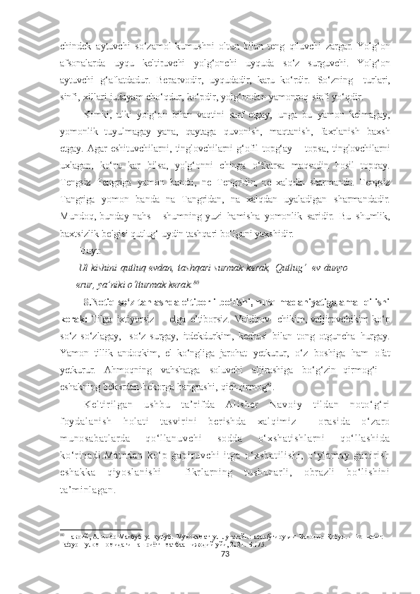 chindek   aytuvchi   so‘zamol   kumushni   oltun   bilan   teng   qiluvchi   zargar.   Yolg‘on
afsonalarda   uyqu   keltiruvchi   yolg‘onchi   uyquda   so‘z   surguvchi.   Yolg‘on
aytuvchi   g‘aflatdadur.   Beparvodir,   uyqudadir,   karu   ko‘rdir.   So‘zning     turlari,
sinfi,   xillari   judayam   cho‘qdur,   ko‘pdir,   yolg‘ondan   yamonroq   sinfi yo‘qdir.
Kimki,   ulki   yolg‘on   bilan   vaqtini   sarf   etgay,   unga   bu   yamon   kelmagay,
yomonlik   tuyulmagay   yana,   qaytaga   quvonish,   maqtanish,   faxrlanish   baxsh
etgay.   Agar   eshituvchilarni,   tinglovchilarni   g‘ofil   topg‘ay   –   topsa,   tinglovchilarni
uxlagan,   ko‘ru   kar   bilsa,   yolg‘onni   chinga   o‘tkarsa   maqsadin   hosil   topqay.
Tengsiz   Tengriga   yamon   banda,   ne   Tengridin,   ne   xalqdin   sharmanda.   Tengsiz
Tangriga   yomon   banda   na   Tangridan,   na   xalqdan   uyaladigan   sharmandadir.
Mundoq,   bunday   nahs   –   shumning   yuzi   hamisha   yomonlik   saridir.   Bu   shumlik,
baxtsizlik   belgisi  qutlug‘  uydin tashqari  bo‘lgani  yaxshidir.
Bayt:
 Ul   kishini qutluq evdan, tashqari surmak   kerak,   Qutlug‘   ev dunyo
erur,  ya’niki  o‘lturmak   kerak. 80
8.Notiq so‘z tanlashda e’tiborli bo‘lishi, nutq madaniyatiga amal qilishi
kerak:   Tilga   ixtiyorsiz   –   elga   e’tiborsiz.   Valdirov-   chikim,   valjirovchikim   ko‘p
so‘z   so‘zlagay,     so‘z   surgay,   itdekdurkim,   kechasi   bilan   tong   otguncha   hurgay.
Yamon   tillik   andoqkim,   el   ko‘ngliga   jarohat   yetkurur,   o‘z   boshiga   ham   ofat
yetkurur.   Ahmoqning   vahshatga   soluvchi   aljirashiga   bo‘g‘zin   qirmog‘i   –
eshakning   bekordan-bekorga   hangrashi,   qichqirmog‘i.  
K e l t i r i l g a n   u s h b u   t a ’ r i f d a   A l i s h e r   N a v o i y   t i l d a n   n o t o ‘ g‘ r i
f o y d a l a n i s h   h ol a t i   t a s v i r i n i   b e r i s h d a   x a l q i m i z     o r a s i d a   o ‘ z a r o
m u n o s a b a t l a r d a   q o‘ l l a n u v c h i   s o d d a   o ‘ x s h a t i s h l a r n i   q o‘ l l a s h i d a
k o‘ r i n a d i . M a t n d a n   k o‘ p   g a p i r u v c h i   i t g a   o ‘ x s h a t i l i s h i ,   o ‘ y l a m a y   g a p i r i s h
e s h a k k a   q i y o s l a n i s h i     f i kr l a r n i n g   t u s h u n a r l i ,   o br a z l i   b o ‘ l i s h i n i
t a’ m i n l a g a n .
80
  Навоий, Алишѐр   Маҳбуб   ул-қулуб.   Муҳокамат   ул-луғатайн:   асар/ўгирувчи   Баҳодир   Қобул.   –   Тошк	ѐнт:  
Ғафур   Ғулом   номидаги   нашриёт-   матбаа    ижодий  уйи, 2021.- Б.175.
73 