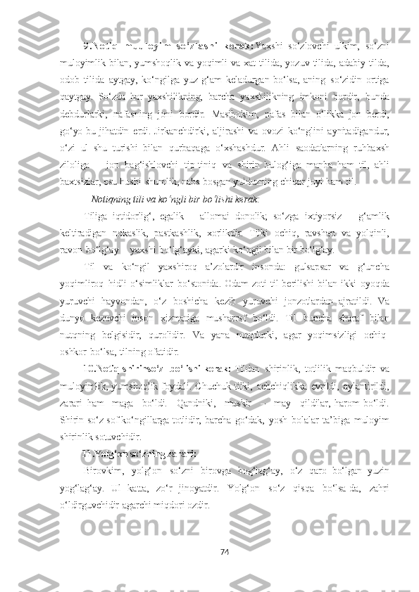 9 . N ot i q   m uu l o y i m   s o ‘ z l a s h i   k e r a k : Yaxshi   so‘zlovchi   ulkim,   so‘zni
muloyimlik   bilan,   yumshoqlik   va   yoqimli   va   xat   tilida,   yozuv   tilida,   adabiy   tilda,
odob   tilida   aytgay,   ko‘ngilga   yuz   g‘am   keladurgan   bo‘lsa,   aning   so‘zidin   ortiga
qaytgay.   So‘zda   har   yaxshilikning,   barcha   yaxshilikning   imkoni   bordir,   bunda
debdurlarki,   nafasning   joni   bordir.   Masihokim,   nafas   bilan   o‘likka   jon   berdi,
go‘yo   bu   jihatdin   erdi.   Jirkanchdirki,   aljirashi   va   ovozi   ko‘nglini   aynitadigandur,
o‘zi   ul   shu   turishi   bilan   qurbaqaga   o‘xshashdur.   Ahli   saodatlarning   ruhbaxsh
ziloliga   –   jon   bag‘ishlovchi   tip-tiniq   va   shirin   bulog‘iga   manba   ham   til,   ahli
baxtsizlar,   esu   hushi   shumlik,   nahs   bosgan   yulduzning   chiqar   joyi   ham   til.
    Notiqning tili va ko‘ngli bir bo‘lishi kerak: 
Tiliga   iqtidorlig‘,   egalik   –   allomai   donolik;   so‘zga   ixtiyorsiz   –   g‘amlik
keltiradigan   nokaslik,   pastkashlik,   xorlikdir.   Tilki   ochiq,   ravshan   va   yolqinli,
ravon   bo‘lg‘ay   –   yaxshi   bo‘lg‘ayki,   agarki   ko‘ngil bilan bir  bo‘lg‘ay.
Til   va   ko‘ngil   yaxshiroq   a’zolardir   insonda:   gulsapsar   va   g‘uncha
yoqimliroq   hidli   o‘simliklar   bo‘stonida.   Odam   zoti   til   berilishi   bilan   ikki   oyoqda
yuruvchi   hayvondan,   o‘z   boshicha   kezib   yuruvchi   jonzotlardan   ajratildi.   Va
dunyo   kezuvchi   inson   xizmatiga   musharraf   bo‘ldi.   Til   buncha   sharaf   bilan
nutqning   belgisidir,   qurolidir.   Va   yana   nutqdurki,   agar   yoqimsizligi   ochiq-
oshkor   bo‘lsa,   tilning ofatidir.
10.Notiq shirinso‘z  bo‘lishi kerak:  Tildan   shirinlik,   totlilik   maqbuldir   va
muloyimlik,   yumshoqlik   foydali.   Chuchuk   tilki,   achchiqlikka   evrildi,   aylantirildi,
zarari   ham-   maga     bo‘ldi.     Qandniki,     muskir     –     may     qildilar,   harom   bo‘ldi.
Shirin so‘z   sof ko‘ngillarga   totlidir,   barcha   go‘dak,   yosh   bolalar   ta’biga   muloyim
shirinlik  sotuvchidir.
          11.Yolg‘on so‘zning zarari:
Birovkim,   yolg‘on   so‘zni   birovga   bog‘lag‘ay,   o‘z   qaro   bo‘lgan   yuzin
yog‘lag‘ay.   Ul   katta,   zo‘r   jinoyatdir.   Yolg‘on   so‘z   qisqa   bo‘lsa-da,   zahri
o‘ldirguvchidir   agarchi miqdori ozdir.
74 