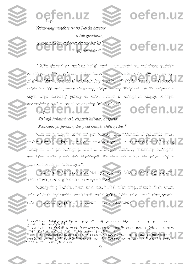 Bayt:
Zaharning  miqdori oz  bo‘lsa-da  baribir
o‘ldirguvchidir,
Ignaning uchi zaif  ersa-da  baribir ko‘r
qilguvchidir. 81
12.Yolg‘onchilar   haqida:   Yolg‘onchi   –   unutuvchi   va   mulohaza   yuritish
va   ehtiyot   bo‘lish   yo‘lidan   chetda   tutuvchi.   Har   kimki,   so‘zi   chin   bo‘lmagay,
to‘g‘ri   so‘zlar   ko‘nglida   ul   so‘z   qabuloyin   (qabul   qilish)   bo‘lmagay.   Yolg‘onchi
so‘zin   bir-ikki   qatla,   marta   o‘tkargay,   o‘ziga   netgay.   Yolg‘oni   ochilib   qolgandan
keyin   unga   rasvolig‘   yetkay   va   so‘zi   e’tibori   el   ko‘nglidin   ketgay.   Ko‘ngil
xazinasining   qulfi   til   va   ul   xazinaning   kaliti so‘z bil.
  Bayt:
Ko‘ngil  holatini  so‘z degach bilinur,  bilgurur,  
Xazinada  yo  javohir,  dur yoki dengiz shillig‘idur . 82
Nutq  odobi   targ‘ibotchisi   bo‘lgan   Navoiy   faqat   “Mahbub   ul   qulub”da  emas,
boshqa   asarlarida   ham   ijtimoiy   munosabatlarga,   nutq   madaniyatiga,   Allohning
nazargohi   bo‘lgan   ko‘ngilga   alohida   ahamiyat   qaratadi,   insonning   ko‘nglini
ranjitishni   og‘ir   gunoh   deb   hisoblaydi.   Shuning   uchun   har   bir   so‘zni   o‘ylab
gapirish lozimligini ta'kidlaydi 83
.
  13. Chin so‘z haqida. Alisher Navoiyning chin so‘zlash to‘g‘risidagi fikrlarini
tahlil qilsak, quyidagi holatlar  namoyon bo‘ladi:
Navoiyning  fikricha, inson so‘zi  rost bo‘lish bilan birga, qisqa bo‘lishi shart,
ko‘p so‘zlash tinglovchini zeriktiradi, malol keladi: Chin   so‘z   –   m o‘ ’ tabar,   yaxshi
so‘z   –   muxtasar,   qisqa.  Ko‘p   deguvchi   –   malol   keltiruvchi.
81
  Навоий, Алишѐр   Маҳбуб   ул-қулуб.   Муҳокамат   ул-луғатайн:   асар/ўгирувчи   Баҳодир   Қобул.   –   Тошк	ѐнт:   Ғафур   Ғулом   номидаги  
нашриёт-   матбаа    ижодий  уйи, 2021. Б.176.
82
  Навоий, Алиш	
ѐр   Маҳбуб   ул-қулуб.   Муҳокамат   ул-луғатайн:   асар/ўгирувчи   Баҳодир   Қобул.   –   Тошк	ѐнт:
Ғафур   Ғулом   номидаги   нашриёт-   матбаа    ижодий  уйи, 2021. Б.181.
83
  Бозорова С. “Маҳбуб ул қулуб” асарида нутқ маданияти талқини. “Алиш	
ѐр  Навоий  ижодий  м	ѐросининг
умумбашарият  маънавий - маърифий  тараққиётидаги  ўрни” мавзусидаги халқаро илмий-амалий  анжумани
мат	
ѐриаллари. Навоий, 2017. Б.26.
75 