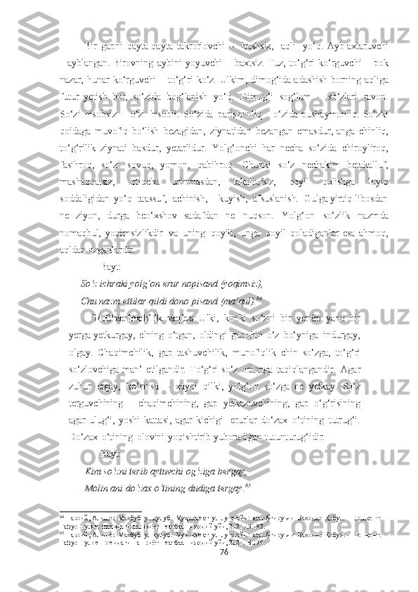   Bir   gapni   qayta-qayta   takrorlovchi   –    hushsiz,     aqli     yo‘q.   Ayb   axtaruvchi
–   ayblangan.   Birovning   aybini   yoyuvchi   –   baxtsiz.   Tuz,   to‘g‘ri   ko‘rguvchi   –   pok
nazar,   hunar   ko‘rguvchi   –   t o‘g‘ri   ko‘z.   U lkim,   dimog‘ida adashish   borning   aqliga
futur   yetish   bor,   so‘zida   bog‘lanish   yo‘q.   Dimog‘i   sog‘lom   –   so‘zlari   ravon.
So‘zi   hisobsiz   –   o‘zi   hisobli.   So‘zida   parishonliq   –   o‘zida   pushaymonliq.   So‘zki
qoidaga   muvofiq   bo‘lish   bezagidan,   ziynatidan   bezangan   emasdur, anga   chinliq,
to‘g‘rilik   ziynati   basdur,   yetarlidur.   Yolg‘onchi   har   necha   so‘zida   chiroyliroq,
fasihroq,   so‘zi   sovuq,   yomon,   qabihroq.   Chunki   so‘z   nechakim   betakalluf,
mashaqqatsiz,   ortiqcha   urinmasdan,   takallufsiz,   qoyil   qolishga   loyiq
soddaligidan   yo‘q    taassuf,     achinish,       kuyish,    afsuslanish.     Gulga  yir tiq   libosdan
ne   ziyon,   durga   beo‘xshov   sadafdan   ne   nuqson.   Yolg‘on   so‘zlik   nazmda
nomaqbul,   yoqimsizlikdir   va   uning   qoyili,   unga   qoyil   qoladiganlar   esa   ahmoq,
aqldan  ozganlardir.
Bayt:
So‘z ichraki yolg‘on  erur   nopisand  (yoqimsiz),
Chu nazm ettilar qildi dono  pisand   (ma’qul). 84
14.Chaqimchilik haqida :  U lki,   kimki   so‘zni   bir   ye r din   yana   bir
yerga yetkurgay,   elning   o‘tgan,   oldingi   gunohin   o‘z   bo‘yniga   indurgay,
olgay.   Chaqimchilik,   gap   tashuvchilik,   munofiqlik   chin   so‘zga,   to‘g‘ri
so‘zlovchiga   man’   etilgandir.   To‘g‘ri   so‘z   odamga   taqiqlangandir.   Agar
zuhur   etgay,   ko‘rinsa   –   xayol   qilki,   yolg‘on   so‘zga   ne   yetkay.   So‘z
terguvchining   –   chaqimchining,   gap   yetkazuvchining,   gap   o‘g‘risining
agar   ulug‘i,   yoshi   kattasi,   agar   kichigi     erurlar   do‘zax   o‘tining   tutrug‘i.
Do‘zax   o‘tining   olovini   yoqishtirib yuboradigan tutunturug‘idir.
Bayt:
Kim so‘zni terib  aytuvchi  og‘ziga bergay,  
Molin ani do‘zax o‘tining dudiga tergay . 85
 
84
  Навоий, Алишѐр  Маҳбуб   ул-қулуб.   Муҳокамат   ул-луғатайн:   асар/ўгирувчи   Баҳодир   Қобул.   –   Тошк	ѐнт:  
Ғафур   Ғулом   номидаги   нашриёт-   матбаа    ижодий  уйи, 2021.-Б.182.
85
  Навоий, Алиш	
ѐр   Маҳбуб   ул-қулуб.   Муҳокамат   ул-луғатайн:   асар/ўгирувчи   Баҳодир   Қобул.   –   Тошк	ѐнт:  
Ғафур   Ғулом   номидаги   нашриёт-   матбаа    ижодий  уйи, 2021.- Б.176.
76 