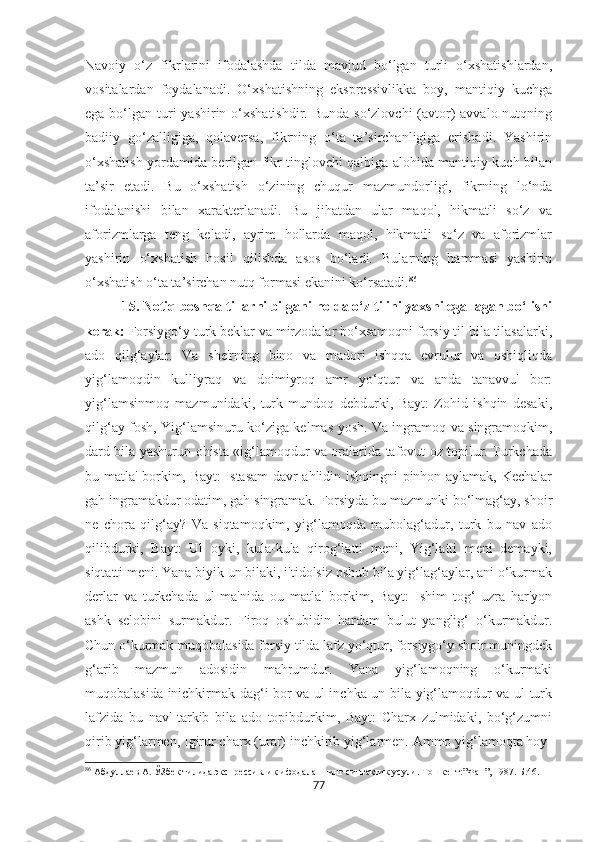Navoiy   o‘z   fikrlarini   ifodalashda   tilda   mavjud   bo‘lgan   turli   o‘xshatishlardan,
vositalardan   foydalanadi.   O‘xshatishning   ekspressivlikka   boy,   mantiqiy   kuchga
ega bo‘lgan turi  yashirin o‘xshatishdir. Bunda  so‘zlovchi  (avtor)  avvalo nutqning
badiiy   go‘zalligiga,   qolaversa,   fikrning   o‘ta   ta’sirchanligiga   erishadi.   Yashirin
o‘xshatish yordamida berilgan fikr tinglovchi qalbiga alohida mantiqiy kuch bilan
ta’sir   etadi.   Bu   o‘xshatish   o‘zining   chuqur   mazmundorligi,   fikrning   lo‘nda
ifodalanishi   bilan   xarakterlanadi.   Bu   jihatdan   ular   maqol,   hikmatli   so‘z   va
aforizmlarga   teng   keladi,   ayrim   hollarda   maqol,   hikmatli   so‘z   va   aforizmlar
yashirin   o‘xshatish   hosil   qilishda   asos   bo‘ladi.   Bularning   hammasi   yashirin
o‘xshatish o‘ta ta’sirchan nutq formasi ekanini ko‘rsatadi. 86
           15. Notiq boshqa tillarni bilgani holda o‘z tilini yaxshi egallagan bo‘lishi
kerak:   Forsiygo‘y turk beklar va mirzodalar bo‘xsamoqni forsiy til bila tilasalarki,
ado   qilg‘aylar.   Va   she'rning   bino   va   madori   ishqqa   evrulur   va   oshiqliqda
yig‘lamoqdin   kulliyraq   va   doimiyroq   amr   yo‘qtur   va   anda   tanavvu'   bor:
yig‘lamsinmoq   mazmunidaki,   turk   mundoq   debdurki,   Bayt:   Zohid   ishqin   desaki,
qilg‘ay fosh, Yig‘lamsinuru ko‘ziga kelmas yosh. Va ingramoq va singramoqkim,
dard bila yashurun ohista «ig‘lamoqdur va oralarida tafovut oz topilur. Turkchada
bu matla' borkim, Bayt: Istasam davr ahlidin ishqingni pinhon aylamak, Kechalar
gah ingramakdur odatim, gah singramak. Forsiyda bu mazmunki bo‘lmag‘ay, shoir
ne   chora   qilg‘ay?   Va   siqtamoqkim,   yig‘lamoqda   mubolag‘adur,   turk   bu   nav   ado
qilibdurki,   Bayt:   Ul   oyki,   kula-kula   qirog‘latti   meni,   Yig‘latti   meni   demayki,
siqtatti meni. Yana biyik un bilaki, i'tidolsiz oshub bila yig‘lag‘aylar, ani o‘kurmak
derlar   va   turkchada   ul   ma'nida   ou   matla'   borkim,   Bayt:   Ishim   tog‘   uzra   har'yon
ashk   selobini   surmakdur.   Firoq   oshubidin   hardam   bulut   yanglig‘   o‘kurmakdur.
Chun o‘kurmak muqobalasida forsiy tilda lafz yo‘qtur, forsiygo‘y shoir muningdek
g‘arib   mazmun   adosidin   mahrumdur.   Yana   yig‘lamoqning   o‘kurmaki
muqobalasida inichkirmak dag‘i bor va ul inchka un bila yig‘lamoqdur va ul turk
lafzida   bu   nav'   tarkib   bila   ado   topibdurkim,   Bayt:   Charx   zulmidaki,   bo‘g‘zumni
qirib yig‘larmen, Igirur charx (urar) inchkirib yig‘larmen. Ammo yig‘lamoqta hoy-
86
 Абдуллаѐв А. ЎЗб	ѐк тилида экспр	ѐссивлик ифодалашнинг синтактик усули. Тошк	ѐнт:”Фан”, 1987. Б.46.
77 
