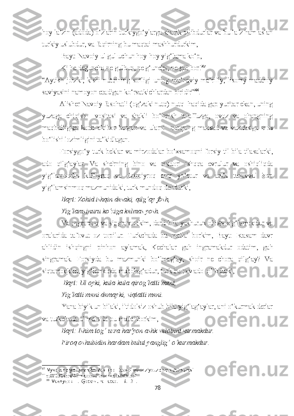 hoy lafzin (adoda) o‘zlarin turkiygo‘ylarga sharik qilibdurlar va bu lafz ham aslan
turkiy uslubdur, va faqirning bu maqtai mashhurdurkim,
    Bayt: Navoiy ul gul uchun hoy-hoy yig‘lama ko‘p, 
            Ki he deguncha ne gulbun, ne g‘uncha, ne gul bor! 87
 
“Aytish   joizki,   kishi   nutqining   sofligi   uning   ma’naviy-ma’rifiy,   lisoniy-madaniy
saviyasini namoyon etadigan ko‘rsatkichlardan biridir” 88
.
Alisher Navoiy fasohatli (og‘zaki nutq) nutq  haqida gap yuritar ekan, uning
yuzaga   chiqish     vositasi   va   shakli   bo‘lmish   talaffuzga,   ovoz   va   ohangning
maqbulligiga   katta   e’tibor   bergan   va   ularni     nutqning   maqsad   va   vazifasiga   mos
bo‘lishi lozimligini ta’kidlagan.
Forsiygo‘y turk beklar va mirzodalar bo‘xsamoqni forsiy til bila tilasalarki,
ado   qilg‘aylar.   Va   she'rning   bino   va   madori   ishqqa   evrulur   va   oshiqliqda
yig‘lamoqdin   kulliyraq   va   doimiyroq   amr   yo‘qtur   va   anda   tanavvu'   bor:
yig‘lamsinmoq mazmunidaki, turk mundoq debdurki, 
  Bayt: Zohid ishqin desaki, qilg‘ay fosh,
  Yig‘lamsinuru ko‘ziga kelmas yosh.
  Va ingramoq va singramoqkim, dard bila yashurun ohista «ig‘lamoqdur va
oralarida   tafovut   oz   topilur.   Turkchada   bu   matla'   borkim,   Bayt:   Istasam   davr
ahlidin   ishqingni   pinhon   aylamak,   Kechalar   gah   ingramakdur   odatim,   gah
singramak.   Forsiyda   bu   mazmunki   bo‘lmag‘ay,   shoir   ne   chora   qilg‘ay?   Va
siqtamoqkim, yig‘lamoqda mubolag‘adur, turk bu nav ado qilibdurki, 
   Bayt: Ul oyki, kula-kula qirog‘latti meni,
  Yig‘latti meni demayki, siqtatti meni.
  Yana biyik un bilaki, i'tidolsiz oshub bila yig‘lag‘aylar, ani o‘kurmak derlar
va turkchada ul ma'nida ou matla' borkim,
  Bayt: Ishim tog‘ uzra har'yon ashk selobini surmakdur.
  Firoq oshubidin hardam bulut yanglig‘ o‘kurmakdur.
87
 Муҳокаматул-луғатайн. Алишѐр Навоий www.ziyouz.com kutubxonasi 
file:///C:/Users/Domlabobo/Downloads/768.pdf
88
 Маҳмудов Н. Кўрсатилган асар. – Б. 131.
78 