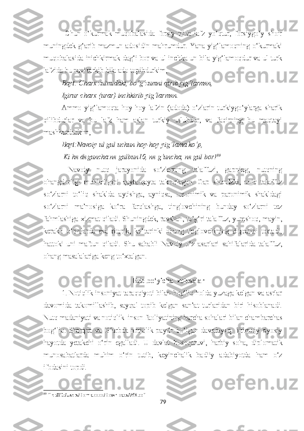   Chun   o‘kurmak   muqobalasida   forsiy   tilda   lafz   yo‘qtur,   forsiygo‘y   shoir
muningdek   g‘arib   mazmun   adosidin   mahrumdur.   Yana   yig‘lamoqning   o‘kurmaki
muqobalasida inichkirmak dag‘i bor va ul inchka un bila yig‘lamoqdur va ul turk
lafzida bu nav' tarkib bila ado topibdurkim, 
Bayt: Charx zulmidaki, bo‘g‘zumni qirib yig‘larmen, 
Igirur charx (urar) inchkirib yig‘larmen. 
Ammo   yig‘lamoqta   hoy-hoy   lafzin   (adoda)   o‘zlarin   turkiygo‘ylarga   sharik
qilibdurlar   va   bu   lafz   ham   aslan   turkiy   uslubdur,   va   faqirning   bu   maqtayi
mashhurdurkim, 
Bayt:Navoiy ul gul uchun hoy-hoy yig‘lama ko‘p,
  Ki he deguncha ne gulbun10, ne g‘uncha, ne gul bor! 89
  Navoiy   nutq   jarayonida   so‘zlarning   talaffuzi,   gapning,   nutqning
ohangdorligi   muhimligini   qayta-qayta   takrorlagan.   Gap   shundaki,   aniq   talaffuz
so‘zlarni   to‘liq   shaklda   aytishga,   ayniqsa,   omonimik   va   paronimik   shakldagi
so‘zlarni   ma’nosiga   ko‘ra   farqlashga,   tinglovchining   bunday   so‘zlarni   tez
fahmlashiga xizmat qiladi. Shuningdek, ravshan, to‘g‘ri talaffuz, yumshoq, mayin,
kerakli   o‘rinlarda   esa   ritorik,   ko‘tarinki   ohang   tinglovchining   diqqatini   tortadi,
hattoki   uni   maftun   qiladi.   Shu   sababli   Navoiy   o‘z   asarlari   sahifalarida   talaffuz,
ohang masalalariga keng to‘xtalgan.
                                      Bob bo‘yicha  xulosalar
1. Notiqlik insoniyat taraqqiyoti bilan bog‘liq holda yuzaga kelgan va asrlar
davomida   takomillashib,   sayqal   topib   kelgan   san’at   turlaridan   biri   hisoblanadi.
Nutq madaniyati va notiqlik  inson faoliyatining barcha sohalari bilan chambarchas
bog‘liq.   Sharqda   va   G arbda   notiqlik   paydo   bo‘lgan   davrdayoq     ijtimoiy-siyosiyʻ
hayotda   yetakchi   o‘rin   egalladi.   U   davlat   boshqaruvi,   harbiy   soha,   diplomatik
munosabatlarda   muhim   o‘rin   tutib,   keyinchalik   badiiy   adabiyotda   ham   o‘z
ifodasini topdi.
89
 file:///C:/Users/Domlabobo/Downloads/768.pdf
79 