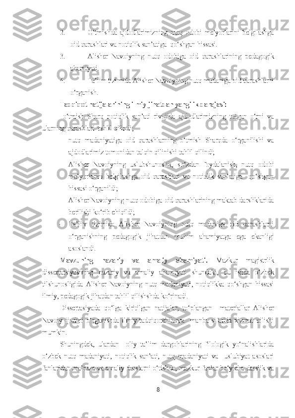 2. O‘tmishda   ajdodlarimizning   nutq   odobi   me’yorlarini   belgilashga
oid qarashlari va notiqlik san’atiga  qo‘shgan hissasi.
3. Alisher   Navoiyning   nutq   odobiga   oid   qarashlarining   pedagogik
ahamiyati.
4. Ta’lim tizimida Alisher Navoiyning nutq madaniga oid qarashlarni
o‘rganish.
Tadqiqot natijalarining ilmiy jihatdan yangilik darajasi:
–   o‘tmish   Sharq   notiqlik   san’ati   rivojida   ajdodlarimizning   tutgan   o‘rni   va
ularning qarashlari  tahlil qilindi;
– nutq   madaniyatiga   oid   qarashlarning   o‘tmish   Sharqda   o‘rganilishi   va
ajdodlarimiz tomonidan talqin qilinishi tahlil qilindi; 
– Alisher   Navoiyning   uslubshunoslik,   so‘zdan   foydalanish,   nutq   odobi
me’yorlarini   belgilashga   oid   qarashlari   va   notiqlik   san’atiga     qo‘shgan
hissasi o‘rganildi;
– Alisher Navoiyning  nutq odobiga oid qarashlarining maktab darsliklarida
berilishi ko‘rib chiqildi; 
– Ta’lim   tizimida   Alisher   Navoiyning   nutq   madaniga   oid   qarashlarni
o‘rganishning   pedagogik   jihatdan   muhim   ahamiyatga   ega   ekanligi
asoslandi.
Mavzuning   nazariy   va   amaliy   ahamiyati.   Mazkur   magistrlik
dissertatsiyasining   nazariy   va   amaliy   ahamiyati   shundaki,   bu   ishda   o‘zbek
tilshunosligida   Alisher   Navoiyning   nutq   madaniyati,   notiqlikka   qo‘shgan   hissasi
ilmiy, pedagogik jihatdan tahlil qilishshda ko‘rinadi. 
Dissertasiyada   qo‘lga   kiritilgan   natijalar,   to‘plangan     materiallar   Alisher
Navoiy   ijodini   o‘rganishda   ilmiy   tadqiqotchilarga     manba   sifatida   xizmat   qilishi
mumkin. 
Shuningdek,   ulardan     oliy   ta’lim   dargohlarining   filologik   yo‘nalishlarida
o‘zbek   nutq   madaniyati,   notiqlik   san’ati,   nutq   madaniyati   va     uslubiyat   asoslari
fanlaridan ma’ruza va amaliy darslarni o‘tishda, mazkur fanlar bo‘yicha darslik va
8 