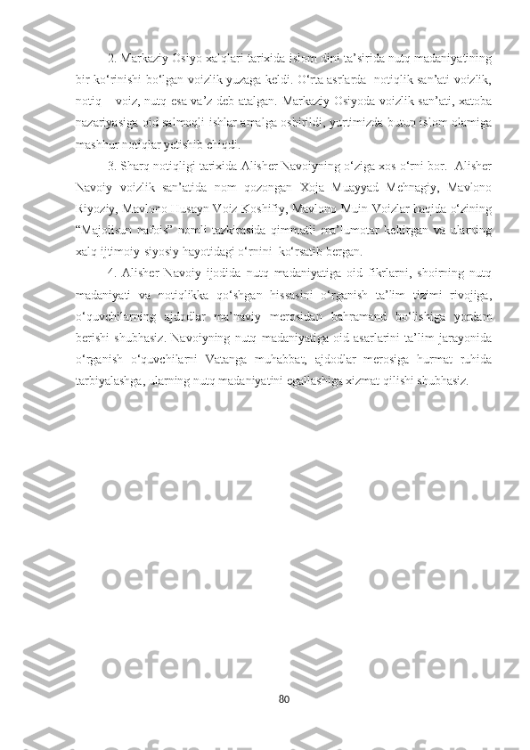 2. Markaziy Osiyo xalqlari tarixida islom dini ta’sirida nutq madaniyatining
bir ko‘rinishi bo‘lgan voizlik yuzaga keldi. O‘rta asrlarda   notiqlik san’ati voizlik,
notiq – voiz, nutq esa va’z deb atalgan. Markaziy Osiyoda voizlik san’ati, xatoba
nazariyasiga oid salmoqli ishlar amalga oshirildi, yurtimizda butun islom olamiga
mashhur notiqlar yetishib chiqdi.
3. Sharq notiqligi tarixida Alisher Navoiyning o‘ziga xos o‘rni bor.  Alisher
Navoiy   voizlik   san’atida   nom   qozongan   Xoja   Muayyad   Mehnagiy,   Mavlono
Riyoziy, Mavlono Husayn Voiz Koshifiy, Mavlono Muin Voizlar haqida o‘zining
“Majolisun   nafois”   nomli   tazkirasida   qimmatli   ma’lumotar   keltirgan   va   ularning
xalq ijtimoiy-siyosiy hayotidagi o‘rnini  ko‘rsatib bergan.
4.   Alisher   Navoiy   ijodida   nutq   madaniyatiga   oid   fikrlarni,   shoirning   nutq
madaniyati   va   notiqlikka   qo‘shgan   hissasini   o‘rganish   ta’lim   tizimi   rivojiga,
o‘quvchilarning   ajdodlar   ma’naviy   merosidan   bahramand   bo‘lishiga   yordam
berishi   shubhasiz.   Navoiyning   nutq   madaniyatiga   oid   asarlarini   ta’lim   jarayonida
o‘rganish   o‘quvchilarni   Vatanga   muhabbat,   ajdodlar   merosiga   hurmat   ruhida
tarbiyalashga, ularning nutq madaniyatini egallashiga xizmat qilishi shubhasiz.
80 