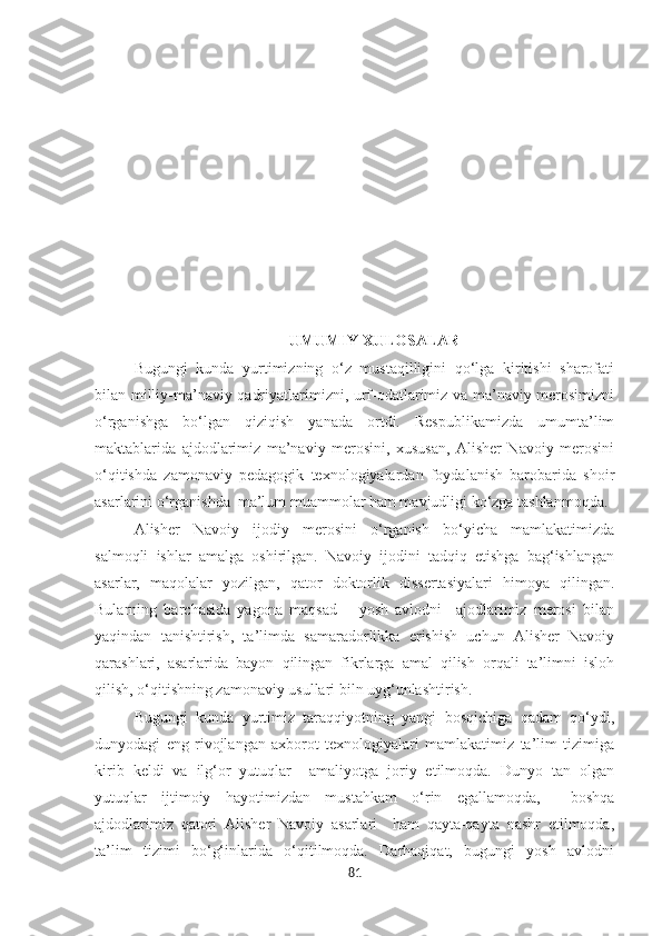 UMUMIY XULOSALAR
Bugungi   kunda   yurtimizning   o‘z   mustaqilligini   qo‘lga   kiritishi   sharofati
bilan milliy-ma’naviy qadriyatlarimizni, urf-odatlarimiz va ma’naviy merosimizni
o‘rganishga   bo‘lgan   qiziqish   yanada   ortdi.   Respublikamizda   umumta’lim
maktablarida   ajdodlarimiz   ma’naviy   merosini,   xususan,   Alisher   Navoiy   merosini
o‘qitishda   zamonaviy   pedagogik   texnologiyalardan   foydalanish   barobarida   shoir
asarlarini o‘rganishda  ma’lum muammolar ham mavjudligi ko‘zga tashlanmoqda. 
Alisher   Navoiy   ijodiy   merosini   o‘rganish   bo‘yicha   mamlakatimizda
salmoqli   ishlar   amalga   oshirilgan.   Navoiy   ijodini   tadqiq   etishga   bag‘ishlangan
asarlar,   maqolalar   yozilgan,   qator   doktorlik   dissertasiyalari   himoya   qilingan.
Bularning   barchasida   yagona   maqsad   –   yosh   avlodni     ajodlarimiz   merosi   bilan
yaqindan   tanishtirish,   ta’limda   samaradorlikka   erishish   uchun   Alisher   Navoiy
qarashlari,   asarlarida   bayon   qilingan   fikrlarga   amal   qilish   orqali   ta’limni   isloh
qilish, o‘qitishning zamonaviy usullari biln uyg‘unlashtirish.  
Bugungi   kunda   yurtimiz   taraqqiyotning   yangi   bosqichiga   qadam   qo‘ydi,
dunyodagi   eng   rivojlangan   axborot   texnologiyalari   mamlakatimiz   ta’lim   tizimiga
kirib   keldi   va   ilg‘or   yutuqlar     amaliyotga   joriy   etilmoqda.   Dunyo   tan   olgan
yutuqlar   ijtimoiy   hayotimizdan   mustahkam   o‘rin   egallamoqda,     boshqa
ajdodlarimiz   qatori   Alisher   Navoiy   asarlari     ham   qayta-qayta   nashr   etilmoqda,
ta’lim   tizimi   bo‘g‘inlarida   o‘qitilmoqda.   Darhaqiqat,   bugungi   yosh   avlodni
81 