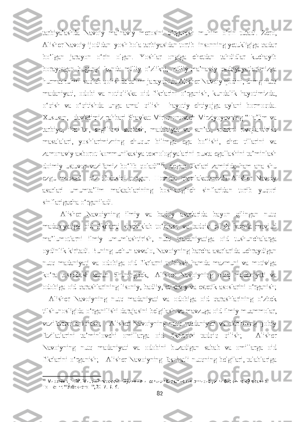 tarbiyalashda   Navoiy   ma’naviy   merosini   o‘rganish   muhim   o‘rin   tutadi.   Zero,
Alisher Navoiy ijodidan  yosh bola tarbiyasidan tortib  insonning yetukligiga qadar
bo‘lgan   jarayon   o‘rin   olgan.   Yoshlar   ongiga   chetdan   tahdidlar   kuchayib
borayotgan   bugungi   kunda   milliy   o‘zlikni,   milliy-ma’naviy   qadriyayatlarimizga
hurmat ruhini saqlab qolishda ta’lim jarayonida Alisher Navoiy ijodini, uning nutq
madaniyati,   odobi   va   notiqlikka   oid   fikrlarini   o‘rganish,   kundalik   hayotimizda,
o‘qish   va   o‘qitishda   unga   amal   qilish     hayotiy   ehtiyojga   aylani   bormoqda.
Xususan,     davlatimiz   rahbari   Shavkat   Miromonovich   Mirziyoyevning  “Ta’lim   va
tarbiya,   ilm-fan,   sog‘liqni   saqlash,   madaniyat   va   san’at,   sportni   rivojlantirish
masalalari,   yoshlarimizning   chuqur   bilimga   ega   bo‘lishi,   chet   tillarini   va
zamonaviy axborot-kommunikasiya texnologiyalarini puxta egallashini ta’minlash
doimiy   ustuvor   vazifamiz   bo‘lib   qoladi” 90
,   degan   fikrlari   zamirida   ham   ana   shu
ezgu   maqsad     o‘z   ifodasini   topgan.   Hozirda   mamlakatimizda   Alisher   Navoiy
asarlari   umumta’lim   maktablarining   boshlang‘ich   sinflaridan   torib   yuqori
sinflarigacha o‘rganiladi.  
Alisher   Navoiyning   ilmiy   va   badiiy   asarlarida   bayon   qilingan   nutq
madaniyatiga   oid   fikrlarni   sinchiklab   to‘plash   va   tadqiq   qilish   hamda   mavjud
ma’lumotlarni   ilmiy   umumlashtirish,   nutq   madaniyatiga   oid   tushunchalarga
oydinlik kiritadi. Buning uchun avvalo, Navoiyning barcha asarlarida uchraydigan
nutq   madaniyati   va   odobiga   oid   fikrlarni   to‘plash   hamda   mazmuni   va   motiviga
ko‘ra   tasniflash   zarur.   Shuningdek,   -Alisher   Navoiyning   nutq   madaniyati   va
odobiga oid qarashlarining lisoniy, badiiy, etikaviy va estetik asoslarini o‘rganish;
-   Alisher   Navoiyning   nutq   madaniyati   va   odobiga   oid   qarashlarining   o‘zbek
tilshunosligida o‘rganilishi darajasini belgilash va mavzuga oid ilmiy muammolar,
vazifalarni   aniqlash;   -   Alisher   Navoiyning   nutq   madaniyati   va   odobining   ijobiy
fazilatlarini   ta’minlovchi   omillarga   oid   fikrlarini   tadqiq   qilish;   -   Alisher
Navoiyning   nutq   madaniyati   va   odobini   buzadigan   sabab   va   omillarga   oid
fikrlarini   o‘rganish;   -   Alisher   Navoiyning   fasohatli   nutqning   belgilari,   talablariga
90
  Мирзиёѐв   Ш . М .  Миллий   тараққиёт   йўлимизни   қатъият   билан   давом   эттириб ,  янги   босқичга   кўтарамиз . – 
Тошк	
ѐнт : “ Ўзб	ѐкистон ”, 2017.  Б. 16 .
82 