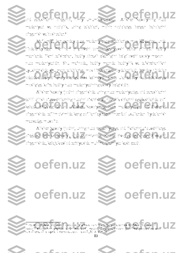 oid   qarashlarini   o‘rganib,   ilmiy   umumlashtirish;   -   Alisher   Navoiyning   nutq
madaniyati   va   notiqlik,   uning   talablari,   mohir   notiqlarga   bergan   baholarini
o‘rganish va boshqalar. 91
Ma’lumki,   har   qanday   nutq   madaniy   nutq   talablariga   mos   kelsagina,   unda
ifodalanayotgan   fikr   ham   tinglovchi   tomonidan   yaxshi   qabul   qilinadi.   Badiiy
matnlarda   fikrni   ta’sirchan,   badiiy-obrazli   ekanligini   belgilovchi   asosiy   mezon   -
nutq   madaniyatidir.   Shu   ma’noda,   badiiy   matnda   badiiylik   va   ta’sirchanlikni
uyushtirishda shu matn talablariga mos ifodalardan foydalaniladi, bunday ifodalar
odatda   adabiy   til   me’yorlariga   mos   kelmaydi.   Biroq   ular   badiiy   nutq   talablariga
mosligiga ko‘ra badiiy nutq madaniyatining asosiy belgisidir.
Alisher Navoiy ijodini o‘rganishda uning nutq madaniyatiga oid qarashlarini
tahlil qilish o‘quvchilarning nutqini o‘stirishda, notiqlik sirlarini egallashlarida qo‘l
keladi.   Shuning   uchun     Alisher   Navoiyning   nutq   madaniyatiga   oid   fikrlarini
o‘rganishda  ta’lim tizimida keng qo‘llanilayotgan  interfaol usullardan foydalanish
maqsadga muvofiq.
Alisher Navoiy ijodini, uning nutq madaniyatiga oid fikrlarini o‘quvchilarga
o‘rgatish   tilimiz   tarixini,   ajdodlarimizning   tilimiz   rivojiga   qo‘shgan   hissasini
o‘rganishda, kelajak avlod tarbiyasida muhima ahamiyat kasb etadi.
91
  Исламов Ў. Алишѐр Навоий ижодида нутқ маданиятига оид тушунчалар тизими. “Алиш	ѐр  Навоий  
ижодий  м	
ѐросининг  умумбашарият  маънавий - маърифий  тараққиётидаги  ўрни” мавзусидаги халқаро 
илмий-амалий  анжумани мат	
ѐриаллари. Навоий, 2017. Б.14-15.
83 