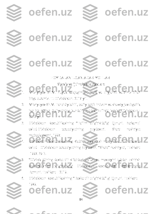                         FOYDALANILGAN ADABIYOTLAR
Siyosiy va ijtimoiy adabiyotlar :
1. Mirziyoyev   Sh.M.   Buyuk   kelajagimizni   mard   va   oliyjanob   xalqimiz   bilan
birga quramiz. T.: O zbekiston. 2017-yil. ʻ
2. Mirziyoyev Sh.M. Tanqidiy tahlil, qat iy tartib-intizom va shaxsiy javobgarlik	
ʼ
har   bir   rahbar   faoliyatining   kundalik   qoidasi   bo lishi   kerak.   O zbekiston.:	
ʻ ʻ
2017-yil. 
3. O zbekiston   Respublikasining   “Ta lim   to g risida”gi   Qonuni.   Barkamol	
ʻ ʼ ʻ ʻ
avlod-O zbekiston   taraqqiyotining   poydevori.   Sharq   nashriyot	
ʻ
matbaakonserni, 1997. 
4. O zbekiston   Respublikasining   Kadrlar   tayyorlash   milliy   dasturi.   Barkamol	
ʻ
avlod – O zbekiston taraqqiyotining poydevori. “Sharq” nashriyoti, Toshkent	
ʻ
-1997. 39-b.
5. “O zbek   tilining   davlat   tili   sifatidagi   nufuzi   va   mavqeyini   tubdan   oshirish	
ʻ
chora-tadbirlari   to g risida”gi   O zbekiston   Respublikasi   Prezidentining	
ʻ ʻ ʻ
Farmoni. Toshkent – 2019. 
6. O zbekiston Respublikasining “Davlat tili to g risida” gi Qonuni. Toshkent –	
ʻ ʻ ʻ
1989. 
84 