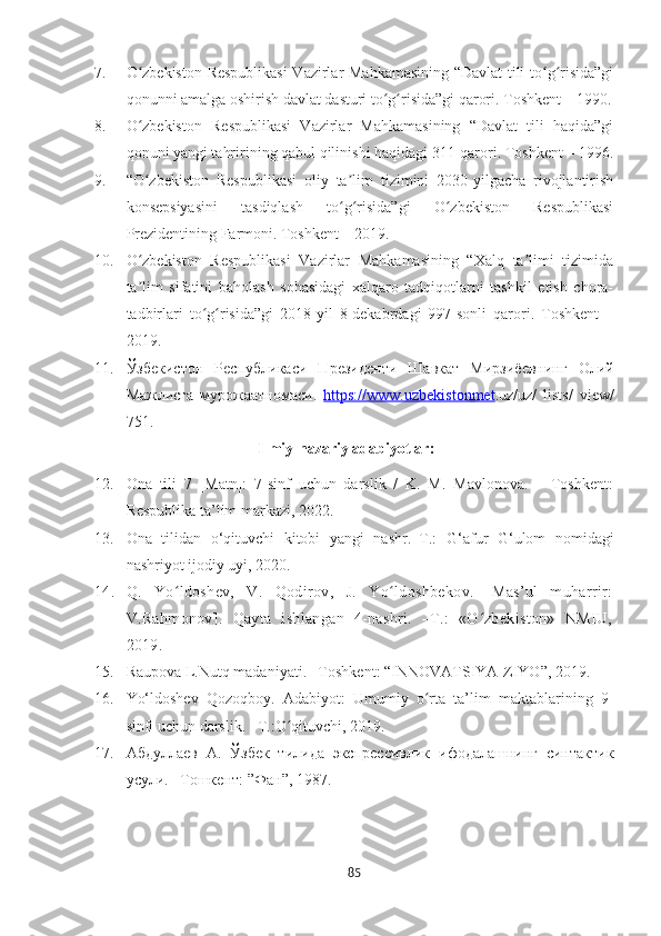 7. O zbekiston Respublikasi  Vazirlar Mahkamasining “Davlat tili to g risida”giʻ ʻ ʻ
qonunni amalga oshirish davlat dasturi to g risida”gi qarori. Toshkent – 1990.	
ʻ ʻ
8. O zbekiston   Respublikasi   Vazirlar   Mahkamasining   “Davlat   tili   haqida”gi	
ʻ
qonuni yangi tahririning qabul qilinishi haqidagi 311-qarori. Toshkent – 1996.
9. “O zbekiston   Respublikasi   oliy   ta lim   tizimini   2030-yilgacha   rivojlantirish
ʻ ʼ
konsepsiyasini   tasdiqlash   to g risida”gi   O zbekiston   Respublikasi	
ʻ ʻ ʻ
Prezidentining Farmoni. Toshkent – 2019. 
10. O zbekiston   Respublikasi   Vazirlar   Mahkamasining   “Хalq   ta limi   tizimida	
ʻ ʼ
ta lim   sifatini   baholash   sohasidagi   xalqaro   tadqiqotlarni   tashkil   etish   chora-
ʼ
tadbirlari   to g risida”gi   2018-yil   8-dekabrdagi   997-sonli   qarori.   Toshkent   –	
ʻ ʻ
2019.
11. Ўзб	
ѐкистон   Р	ѐспубликаси   Пр	ѐзид	ѐнти   Шавкат   Мирзиё	ѐвнинг   Олий
Мажлисга   мурожаатномаси.   https://www.uzbekistonmet .uz/uz/   lists/   view/
751.
                                       Ilmiy-nazariy adabiyotlar:
12. Ona   tili   7   [Matn]:   7-sinf   uchun   darslik   /   K.   M.   Mavlonova.   –   Toshkent:
Respublika ta’lim markazi, 2022. 
13. Ona   tilidan   o‘qituvchi   kitobi   yangi   nashr.–Т.:   G‘afur   G‘ulom   nomidagi
nashriyot ijodiy uyi, 2020.
14. Q.   Yo ldoshev,   V.   Qodirov,   J.   Yo ldoshbekov.   [Mas’ul   muharrir:	
ʻ ʻ
V.Rahmonov].   Qayta   ishlangan   4-nashri.   –T.:   «O zbekiston»   NMIU,	
ʻ
2019. 
15. Raupova L . Nutq madaniyati. –Toshkent: “INNOVATSIYA-ZIYO”, 2019 .
16. Yo‘ldoshev   Qozoqboy.   Adabiyot:   Umumiy   o rta   ta’lim   maktablarining   9-	
ʻ
sinfi uchun darslik. –T.:O qituvchi, 2019.	
ʻ
17. Абдулла	
ѐв   А.   Ў з б	ѐк   тилида   экспр	ѐссивлик   ифодалашнинг   синтактик
усули.  – Тошк	
ѐнт:   ”Фан”, 1987. 
85 