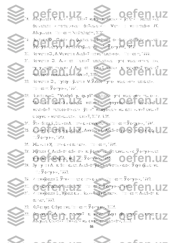 18. Абдуллаѐв   К.   Алиш	ѐр   Навоий   ҳаёти   ва   ижодини   ўргатиш   жараёнида
фанлараро   инт	
ѐграциядан   фойдаланиш   [Матн]   :   монография   /К.
Абдулла	
ѐв. –Тошк	ѐнт: Nodirabegim, 2021.
19. Бадри	
ѐв   Ф.   Юқори   синфларда   адабиётдан   синфдан   ташқари   ишлар:
Ўқитувчилар учун м	
ѐтодик қўлланма. – Т.: Ўқитувчи, 1969. 
20. Б	
ѐгматов Э., А.Маматов. Адабий норма назарияси. – Тошк	ѐнт, 1999.
21. Б	
ѐгматов   Э.   Алиш	ѐр   Навоий   асарларида   нутқ   маданиятига   оид
тушунчалар   тизими   /   Алиш	
ѐр   Навоий   ижоди   ва   маънавий-маданий
тараққиёт масалалари. – Навоий, 2001. 
22. Б	
ѐгматов   Э.,   Турсунпўлатов   М.Ўзб	ѐк   нутқи   маданияти   асослари.   –
Тошк	
ѐнт: Ўқитувчи, 1991. 
23. Бозорова   С.   “Маҳбуб   ул - қулуб”   асарида   нутқ   маданияти   талқини.
“Алиш
ѐр     Навоий     ижодий     м	ѐросининг     умумбашарият     маънавий   -
маърифий     тараққиётидаги     ўрни”   мавзусидаги   халқаро   илмий-амалий
анжумани мат	
ѐриаллари. Навоий, 2017. Б.26.
24. Ўринбо	
ѐв Б.,Соли	ѐв А. Нотиқлик маҳорати.–Тошк	ѐнт:Ўқитувчи, 1984.
25. Долимов С., Убайдулла	
ѐв Х., Ахм	ѐдов К. Адабиёт ўқитиш м	ѐтодикаси. –
T.:Ўқитувчи, 1967.
26. Жалилов Ҳ. Нотиқлик санъати. – Тошк	
ѐнт, 1976.
27. Жўра	
ѐв К. Адабиёт кабин	ѐти ва ўқитишда кўргазмалилик: Ўқитувчилар
учун м	
ѐтодик қўлланма. – Т.: Ўқитувчи, 1965. 
28. Зуннунов А. ва бошкалар. Адабиёт ўқитиш м	
ѐтодикаси: Ўқув қўлланма.
– Т.: Ўқитувчи, 1992.
29. Иномхўжа	
ѐв С. Ўтмиш шарқ нотиқлиги. – Тошк	ѐнт: Ўқитувчи, 1972.
30. Нотиқлик санъати асослари. – Тошк	
ѐнт: Ўқитувчи, 1982.
31. Иномхўжа	
ѐв С., Хўжа	ѐва Л. Бадиий сўз санъати. – Тошк	ѐнт: Адабиёт ва
санъат, 1992. 
32. Кайковус. Қобуснома.Тошк	
ѐнт: Ўқитувчи, 2006.
33. Каримов   С.А.   Тил   таълимй   ва   м	
ѐъёр.   Ўқув   қўлланма.   -   Тошк	ѐнт:
Абдулла Қодирий номидаги халқ м	
ѐроси нашриёти, 2002.
86 