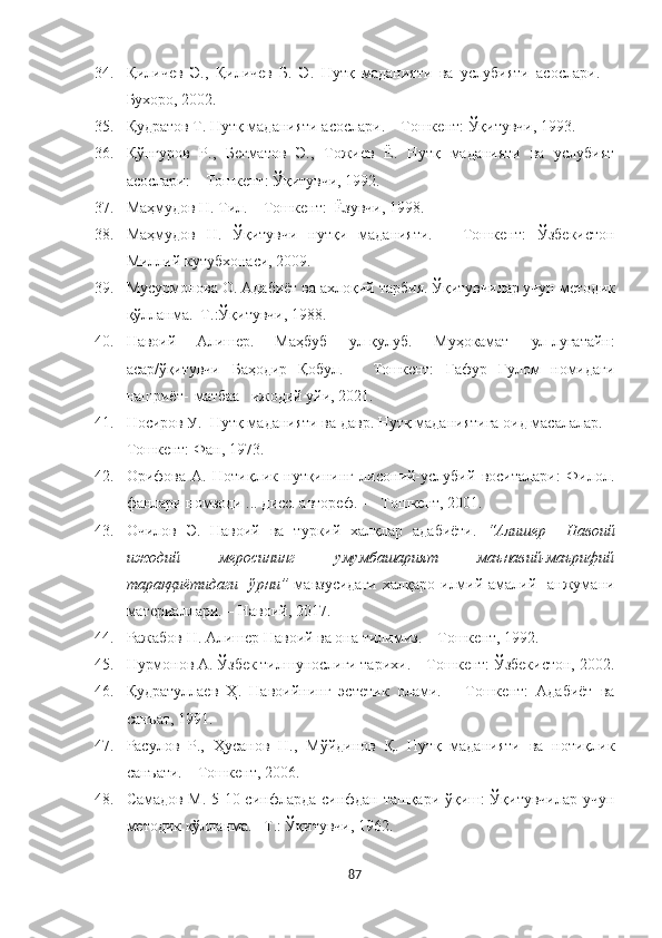 34. Қиличѐв   Э.,   Қилич	ѐв   Б.   Э.   Нутқ   маданияти   ва   услубияти   асослари.   –
Бухоро, 2002.     
35. Қудратов Т. Нутқ маданияти асослари. – Тошк	
ѐнт: Ўқитувчи, 1993.
36. Қўнғуров   Р.,   Б	
ѐгматов   Э.,   Тожи	ѐв   Ё.   Нутқ   маданияти   ва   услубият
асослари: – Тошк	
ѐнт: Ўқитувчи, 1992. 
37. Маҳмудов Н. Тил. – Тошк	
ѐнт:  Ёзувчи, 1998. 
38. Маҳмудов   Н.   Ўқитувчи   нутқи   маданияти.   –   Тошк	
ѐнт:   Ўзб	ѐкистон
Миллий кутубхонаси, 2009.
39. Мусурмонова О. Адабиёт ва ахлоқий тарбия. Ўқитувчилар учун м
ѐтодик
қўлланма.–Т.:Ўқитувчи, 1988.
40. Навоий   Алиш	
ѐр.   Маҳбуб   ул-қулуб.   Муҳокамат   ул-луғатайн:
асар/ўқитувчи   Баҳодир   Қобул.   –   Тошк	
ѐнт:   Ғафур   Ғулом   номидаги
нашриёт-   матбаа    ижодий  уйи, 2021.
41. Носиров У.  Нутқ маданияти ва давр. Нутқ маданиятига оид масалалар.  –
Тошк	
ѐнт: Фан, 1973.
42. Орифова   А.   Нотиқлик   нутқининг   лисоний-услубий   воситалари:   Филол.
фанлари номзоди ... дисс. автор	
ѐф.  –  Тошк	ѐнт, 2001.
43. Очилов   Э.   Навоий   ва   туркий   халқлар   адабиёти.   “Алишер     Навоий
ижодий     меросининг     умумбашарият     маънавий-маърифий
тараққиётидаги     ўрни”   мавзусидаги   халқаро  илмий-амалий    анжумани
мат	
ѐриаллари. – Навоий, 2017.
44. Ражабов Н. Алиш	
ѐр Навоий ва она тилимиз. – Тошк	ѐнт, 1992.
45. Нурмонов А. Ўзб	
ѐк тилшунослиги тарихи. – Тошк	ѐнт: Ўзб	ѐкистон, 2002.
46. Қудратулла	
ѐв   Ҳ.   Навоийнинг   эст	ѐтик   олами.   –   Тошк	ѐнт:   Адабиёт   ва
санъат, 1991. 
47. Расулов   Р.,   Ҳусанов   Н.,   Мўйдинов   Қ.   Нутқ   маданияти   ва   нотиқлик
санъати. – Тошк	
ѐнт, 2006.
48. Самадов М. 5-10-синфларда синфдан ташқари ўқиш: Ўқитувчилар учун
м	
ѐтодик қўлланма. –Т.: Ўқитувчи, 1962.
87 