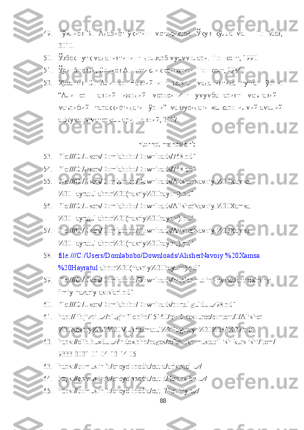 49. Тўхлиѐв   Б..   Адабиёт   ўқитиш   м	ѐтодикаси:   Ўқув   қўлланма.   -   Т.:   Баёз,
2010.
50. Ўзб	
ѐк нутқ маданиятининг  долзарб муаммолари.-Tошк	ѐнт, 1990.
51. Ўринбо	
ѐв Б., Соли	ѐв А. Нотиқлик санъати. – Тошк	ѐнт, 1984.
52. Ҳасанов   С.   Алиш	
ѐр   Навоийнинг   жаҳон   маданиятида   тутган   ўрни.
“Алиш	
ѐр     Навоий     ижодий     м	ѐросининг     умумбашарият     маънавий   -
маърифий     тараққиётидаги     ўрни”   мавзусидаги   халқаро   илмий-амалий
анжумани мат	
ѐриаллари. Навоий, 2017. 
                                               Internet manbalari:  
53. file:///C:/Users/Domlabobo/Downloads/768.pdf
54. file:///C:/Users/Domlabobo/Downloads/768.pdf
55. file:///C:/Users/Domlabobo/Downloads/AlisherNavoiy.%20Xamsa.
%20Hayratul  abror%20(nasriy%20bayoni).pdf
56. file:///C:/Users/Domlabobo/Downloads/AlisherNavoiy.%20Xamsa.
%20Hayratul  abror%20(nasriy%20bayoni).pdf
57. file:///C:/Users/Domlabobo/Downloads/AlisherNavoiy.%20Xamsa.
%20Hayratul  abror%20(nasriy%20bayoni).pdf
58. file:///C:/Users/Domlabobo/Downloads/AlisherNavoiy.%20Xamsa.
%20Hayratul  abror%20(nasriy%20bayoni).pdf
59. file:///C:/Users/Domlabobo/Downloads/bolalar-nut-ini-rivozhlantirishning-
ilmiy-nazariy-asoslari.pdf
60. file:///C:/Users/Domlabobo/Downloads/portal.guldu.uz98.pdf
61. http://lib.jizpi.uz/pluginfile.php/15160/mod_resource/content/0/Alisher
%20Navoiy%20-%20Muhokamatul%20lugatayn%20%281%29.pdf
62. https://elib.buxdu.uz/index.php/pages/referatlar-mustaqil-ish-kurs-ishi/item/
9333-2021-01-04-12-14-05
63. https://qomus.info/encyclopedia/cat-a/aristotel-uz/
64. https://qomus.info/encyclopedia/cat-d/demosfen-uz/
65. https://qomus.info/encyclopedia/cat-f/forobiy-uz/
88 